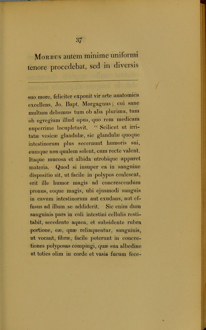 Morbus autem minime uniformi tenore procedebat, sed in diversis suo more, feliciter exponit vir arte anatomica excellens, Jo. Bapt. Morgagnus; cui sane multum debemus tum ob alia plurima, tum ob egregium illud opus, quo rem medicam nuperrime locupletavit. “ Scilicet ut irri- tatae vesicae glandulae, sic glandulae quoque intestinorum plus secernunt humoris sui, eumque non qualem solent, cum recte valent. Itaque mucosa et albida utrobique apparet materia. Quod si insuper ea in sanguine dispositio sit, ut facile in polypos coalescat, erit ille humor magis ad concrescendum pronus, eoque magis, ubi ejusmodi sanguis in cavum intestinorum aut exucjans, aut ef- fusus ad illum se addiderit. Sic enim dum sanguinis pars in coli intestini cellulis resti- tabit, secedente aquea, et subsidente rubra portione, ese, quae relinquentur, sanguinis, ut vocant, fibrae, facile poterunt in concre- tiones polyposas compingi, quae sua albedine ut toties olim in corde et vasis fucum fece-