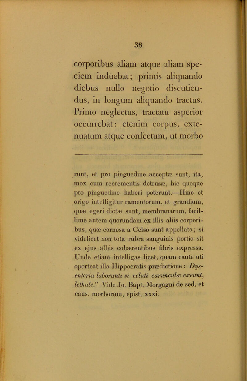 corporibus aliam atque aliam spe- ciem induebat; primis aliquando diebus nullo negotio discutien- dus, in longum aliquando tractus. Primo neglectus, tractatu asperior occurrebat: etenim corpus, exte- nuatum atque confectum, ut morbo runt, et pro pinguedine acceptae sunt, ita, mox cura recrementis detrusae, hic quoque pro pinguedine haberi poterunt.—Hinc et origo intelligitur ramentorum, et grandium, quae egeri dictae sunt, membranarum, facil- lime autem quorundam ex illis aliis corpori- bus, quae carnosa a Celso sunt appellata; si videlicet non tota rubra sanguinis portio sit ex ejus albis cohaerentibus fibris expressa. Unde etiam intelligas licet, quam caute uti oporteat illa Hippocratis praedictione : Dys- enteria laboranti si veluti caruncidee exeunt, lethale.’^ Vide Jo. Bapt. Morgagni de sed. et caus. morborum, epist. xxxi.