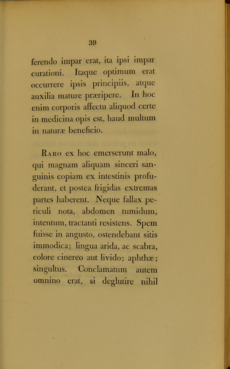 ferendo impar erat, ita ipsi impar curationi. Itaque optimum erat occurrere ipsis principiis, atque auxilia mature praeripere. In hoc enim corporis affectu aliquod certe in medicina opis est, haud multum in naturae beneficio. Raro ex hoc emerserunt malo, qui magnam aliquam sinceri san- guinis copiam ex intestinis profu- derant, et postea frigidas extremas partes haberent. Neque fallax pe- riculi nota, abdomen tumidum, intentum, tractanti resistens. Spem fuisse in angusto, ostendebant sitis immodica; lingua arida, ac scabra, colore cinereo aut livido; aphthae; singultus. Conclamatum autem omnino erat, si deglutire nihil