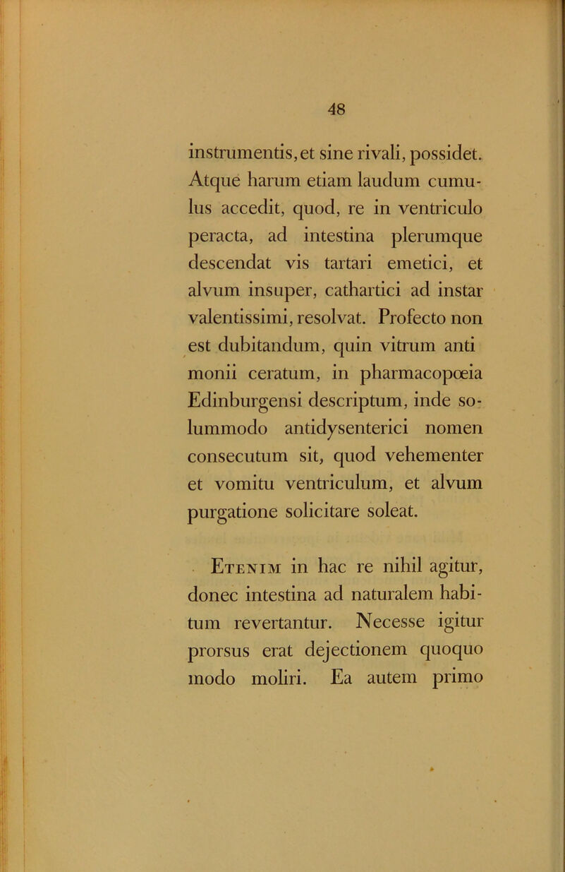 instrumentis, et sine rivali, possidet. Atque harum etiam laudum cumu- lus accedit, quod, re in ventriculo peracta, ad intestina plerumque descendat vis tartari emetici, et alvum insuper, cathartici ad instar valentissimi, resolvat. Profecto non est dubitandum, quin vitrum anti monii ceratum, in pharmacopoeia Edinburgensi descriptum, inde so- lummodo antidysenterici nomen consecutum sit, quod vehementer et vomitu ventriculum, et alvum purgatione solicitare soleat. Etenim in hac re nihil agitur, donec intestina ad naturalem habi- tum revertantur. Necesse igitur prorsus erat dejectionem quoquo modo moliri. Ea autem primo