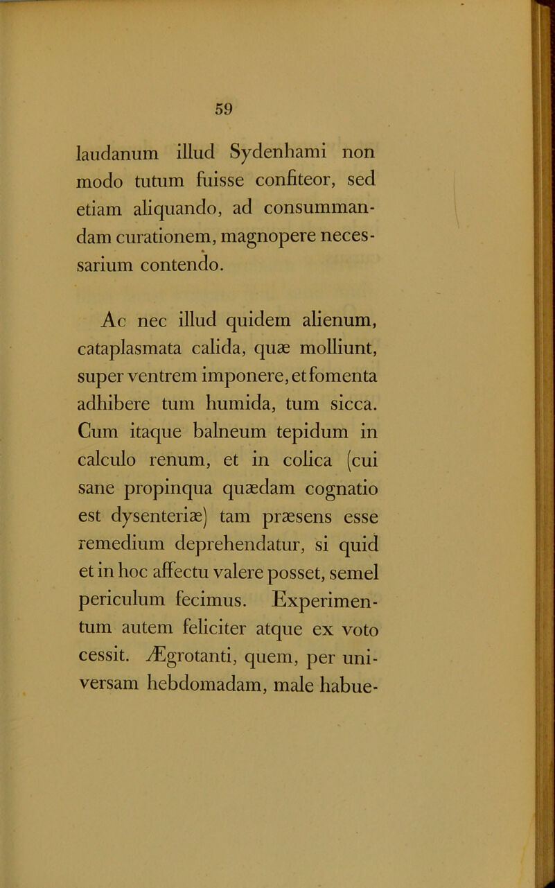 laiidanum illud Sydenhami non modo tutum fuisse confiteor, sed etiam aliquando, ad consumman- dam curationem, magnopere neces- * sarium contendo. Ac nec illud quidem alienum, cataplasmata calida, quae molliunt, super ventrem imponere, et fomenta adhibere tum humida, tum sicca. Cum itaque balneum tepidum in calculo renum, et in colica (cui sane propinqua quaedam cognatio est dysenteriae) tam praesens esse remedium deprehendatur, si quid et in hoc affectu valere posset, semel periculum fecimus. Experimen- tum autem feliciter atque ex voto cessit. yEgrotanti, quem, per uni- versam hebdomadam, male habue-