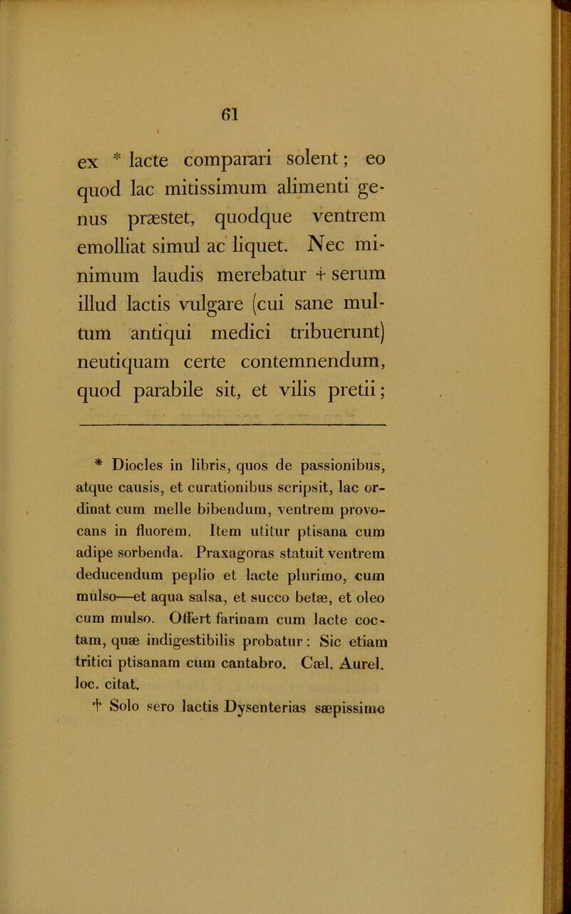 ex * lacte comparari solent; eo quod lac mitissimum alimenti ge- nus praestet, quodque ventrem emolliat simul ac liquet. Nec mi- nimum laudis merebatur -f serum illud lactis vulgare (cui sane mul- tum antiqui medici tribuerunt) neutiquam certe contemnendum, quod parabile sit, et vilis pretii; * Diocles in libris, quos de passionibus, atque causis, et curationibus scripsit, lac or- dinat cum meile bibendum, ventrem provo- cans in fluorem. Item utitur ptisana cum adipe sorbenda. Praxagoras statuit ventrem deducendum peplio et lacte plurimo, cura mulso—et aqua salsa, et succo betas, et oleo cum mulso. Offert farinam cum lacte coc- tam, quae indigestibilis probatur: Sic etiam tritici ptisanam cum cantabro. Cael. Aurei, loc. citat. 1* Solo sero lactis Dysenterias saepissimo