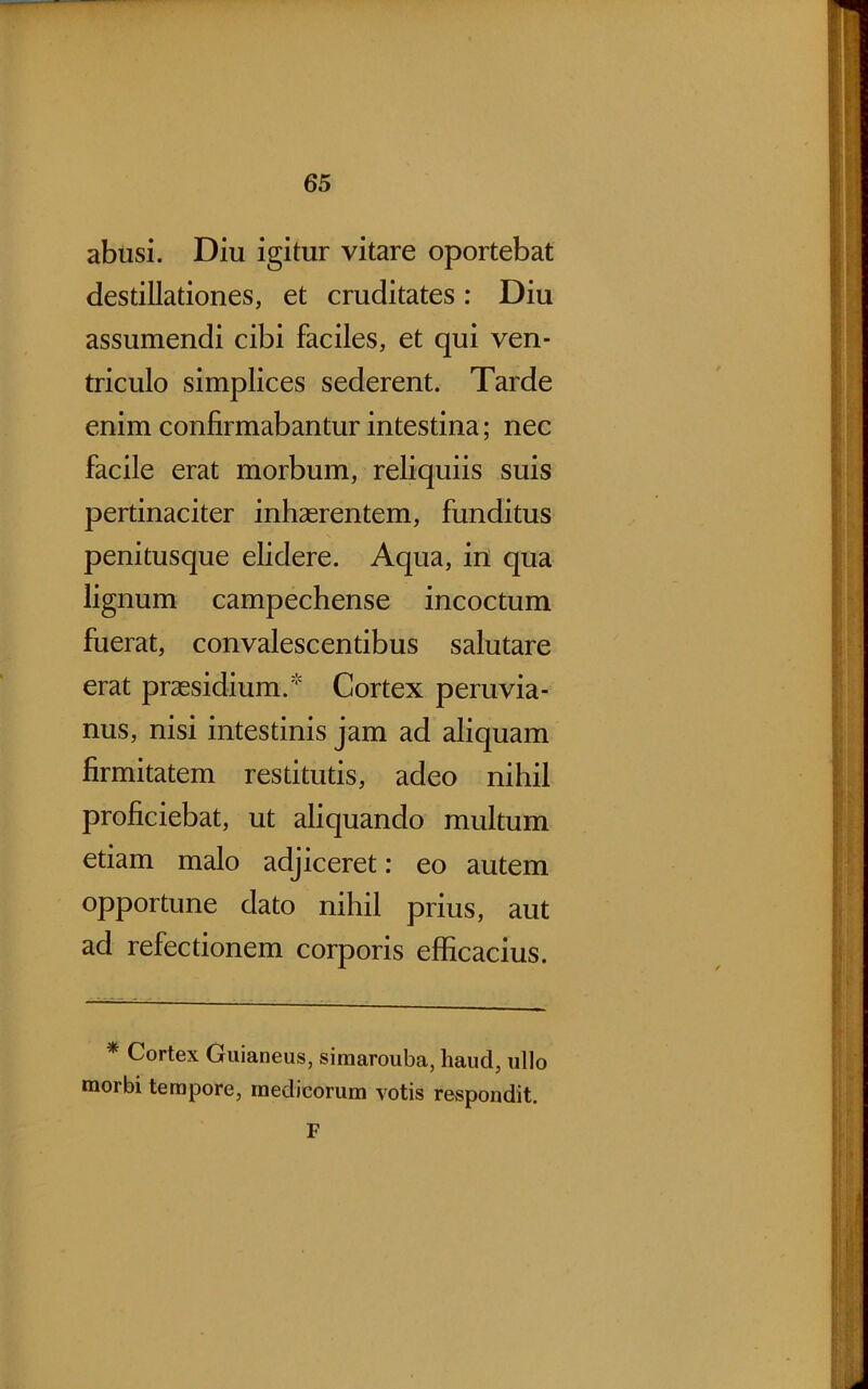 abusi. Diu igitur vitare oportebat destillationes, et cruditates: Diu assumendi cibi faciles, et qui ven- triculo simplices sederent. Tarde enim confirmabantur intestina; nec facile erat morbum, reliquiis suis pertinaciter inhaerentem, funditus penitusque elidere. Aqua, in qua lignum campechense incoctum fuerat, convalescentibus salutare erat praesidium.' Cortex peruvia- nus, nisi intestinis jam ad aliquam firmitatem restitutis, adeo nihil proficiebat, ut aliquando multum etiam malo adjiceret: eo autem opportune dato nihil prius, aut ad refectionem corporis efficacius. * Cortex Guianeus, siraarouba, haud, ullo morbi tempore, medicorum votis respondit. F