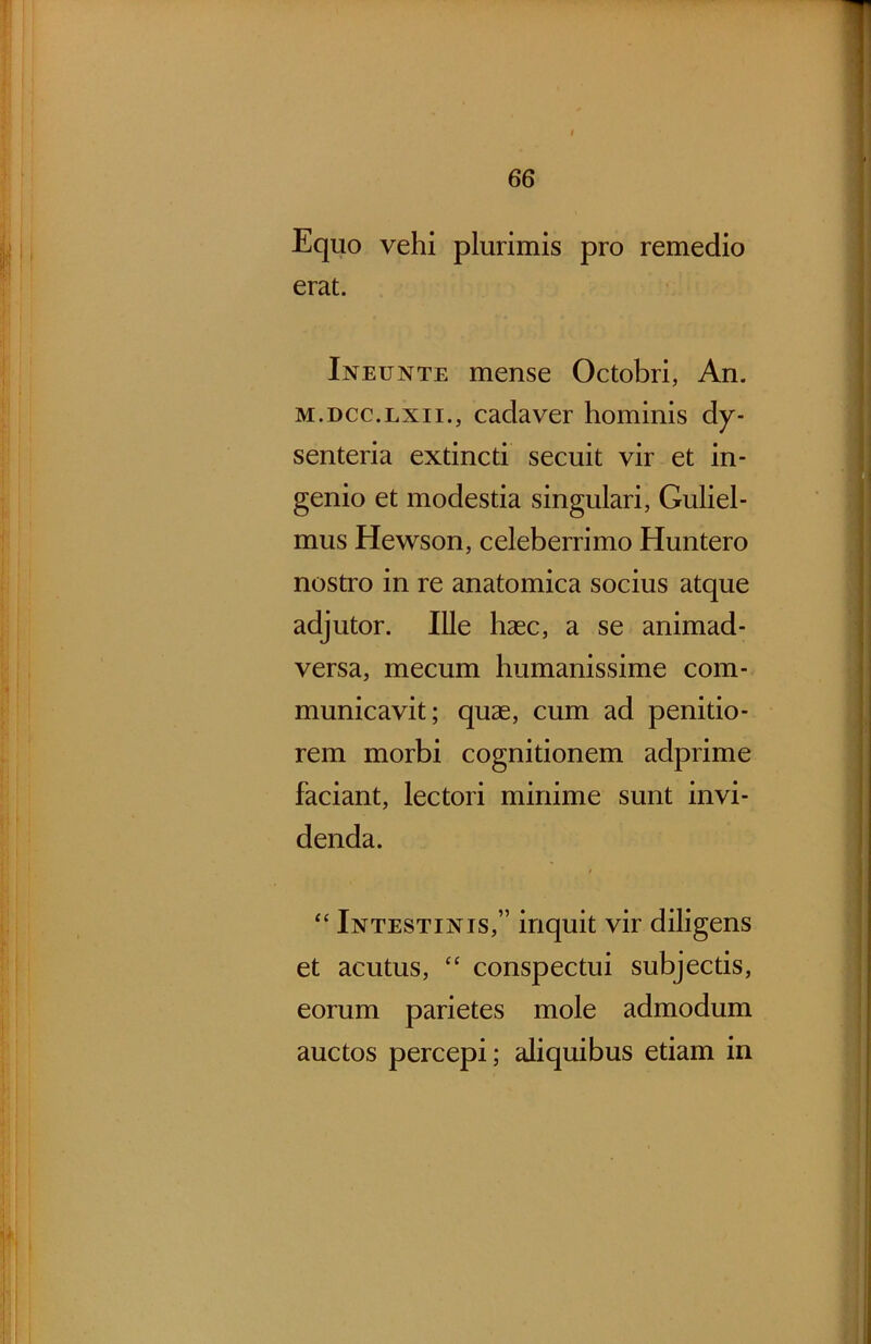 Equo vehi plurimis pro remedio erat. Ineunte mense Octobri, An. M.DCc.Lxii., cadaver hominis dy- senteria extincti secuit vir et in- genio et modestia singulari, Guliel- mus Hewson, celeberrimo Huntero nostro in re anatomica socius atque adjutor. Ille haec, a se animad- versa, mecum humanissime com- municavit; quas, cum ad penitio- rem morbi cognitionem adprime faciant, lectori minime sunt invi- denda. Intestinis,” inquit vir diligens et acutus, “ conspectui subjectis, eorum parietes mole admodum auctos percepi; aliquibus etiam in