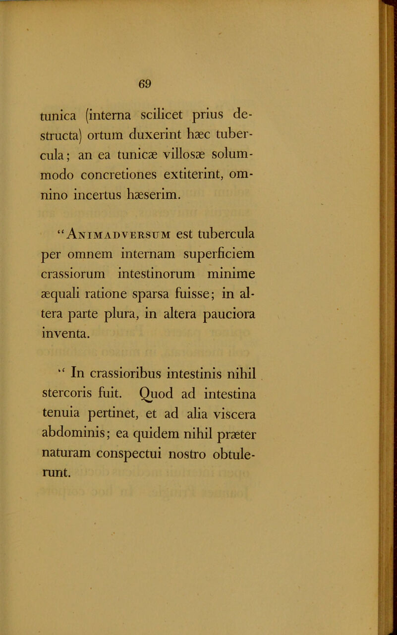 tunica (interna scilicet prius de- structa) ortum duxerint haec tuber- cula; an ea tunicae villosae solum- modo concretiones extiterint, om- nino incertus haeserim. “Animadversum est tubercula per omnem internam superficiem crassiorum intestinorum minime aequali ratione sparsa fuisse; in al- tera parte plura, in altera pauciora inventa. “ In crassioribus intestinis nihil stercoris fuit. Quod ad intestina tenuia pertinet, et ad alia viscera abdominis; ea quidem nihil praeter naturam conspectui nostro obtule- runt.