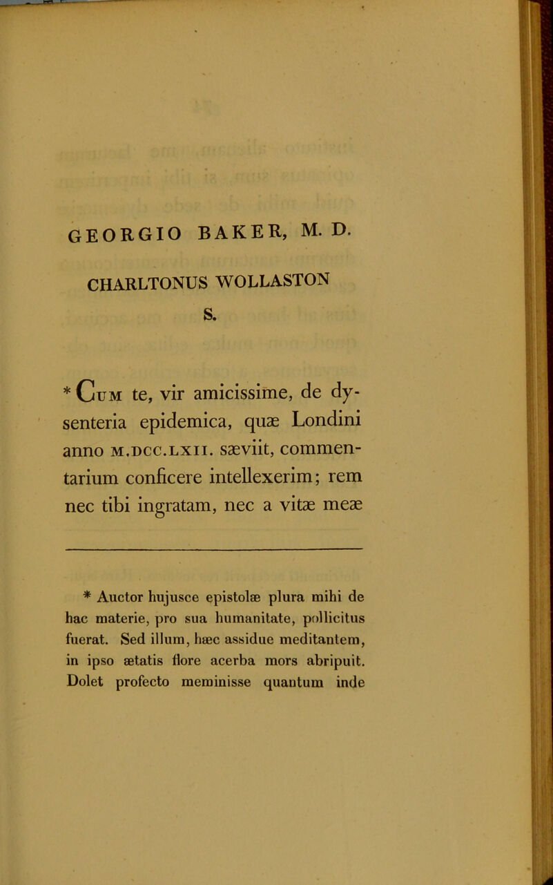GEORGIO BAKER, M. D. CHARLTONUS WOLLASTON S. * Ctjm te, vir amicissime, de dy- senteria epidemica, quae Londini anno m.dcc.lxii. saeviit, commen- tarium conficere intellexerim; rem nec tibi ingratam, nec a vitae meae * Auctor hujusce epistolae plura mihi de hac materie, pro sua humanitate, pollicitus fuerat. Sed illum, haec assidue meditantem, in ipso aetatis flore acerba mors abripuit. Dolet profecto meminisse quantum inde