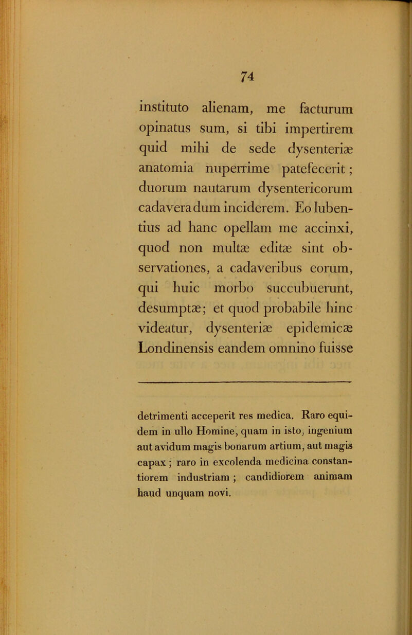 instituto alienam, me facturum opinatus sum, si tibi impertirem quid mihi de sede dysenteriae anatomia nuperrime patefecerit; duorum nautarum dysentericorum cadavera dum inciderem. Eoluben- tius ad hanc opellam me accinxi, quod non multae editae sint ob- servationes, a cadaveribus eorum, qui huic morbo succubuerunt, desumptae; et quod probabile hinc videatur, dysenteriae epidemicae Londinensis eandem omnino fuisse detrimenti acceperit res medica. Raro equi- dem in ullo Homine, quam in isto, ingenium aut avidum magis bonarum artium, aut magis capax; raro in excolenda medicina constan- tiorem industriam ; candidiorem animam haud unquam novi.
