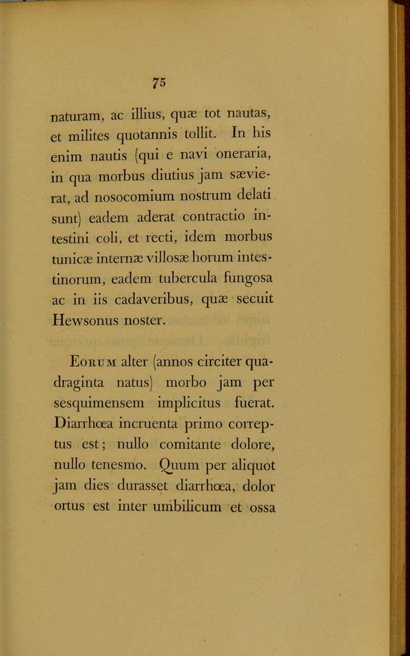 naturam, ac illius, quas tot nautas, et milites quotannis tollit. In his enim nautis (qui e navi oneraria, in qua morbus diutius jam saevie- rat, ad nosocomium nostrum delati sunt) eadem aderat contractio in- testini coli, et recti, idem morbus tunicae internas villosae horum intes- tinorum, eadem tubercula fungosa ac in iis cadaveribus, quae secuit Hewsonus noster. Eorum alter (annos circiter qua- draginta natus) morbo jam per sesquimensem implicitus fuerat. Diarrhoea incruenta primo correp- tus est; nullo comitante dolore, nullo tenesmo. Quum per aliquot jam dies durasset diarrhoea, dolor ortus est inter unibibcum et ossa