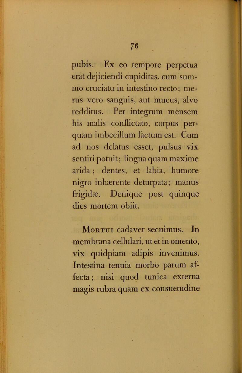 pubis. Ex eo tempore perpetua erat dejiciendi cupiditas, cum sum- mo cruciatu in intestino recto; me- rus vero sanguis, aut mucus, alvo redditus. Per integrum mensem his malis conflictato, corpus per- quam imbecillum factum est. Cum ad nos delatus esset, pulsus vix sentiri potuit; lingua quam maxime arida; dentes, et labia, humore nigro inhaerente deturpata; manus frigidae. Denique post quinque dies mortem obiit. Mortui cadaver secuimus. In membrana cellulari, ut et in omento, vix quidpiam adipis invenimus. Intestina tenuia morbo parum af- fecta ; nisi quod tunica externa magis rubra quam ex consuetudine