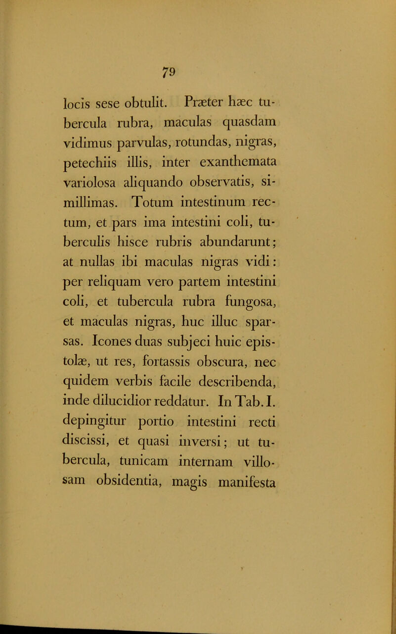 locis sese obtulit. Praeter haec tu- bercula rubra, maculas quasdam vidimus parvulas, rotundas, nigras, petechiis illis, inter exanthemata variolosa aliquando observatis, si- millimas. Totum intestinum rec- tum, et pars ima intestini coli, tu- berculis hisce rubris abundarunt; at nullas ibi maculas nigras vidi: per reliquam vero partem intestini coli, et tubercula rubra fungosa, et maculas nigras, huc illuc spar- sas. Icones duas subjeci huic epis- tolae, ut res, fortassis obscura, nec quidem verbis facile describenda, inde dilucidior reddatur. In Tab. I. depingitur portio intestini recti discissi, et quasi inversi; ut tu- bercula, tunicam internam villo- sam obsidentia, magis manifesta