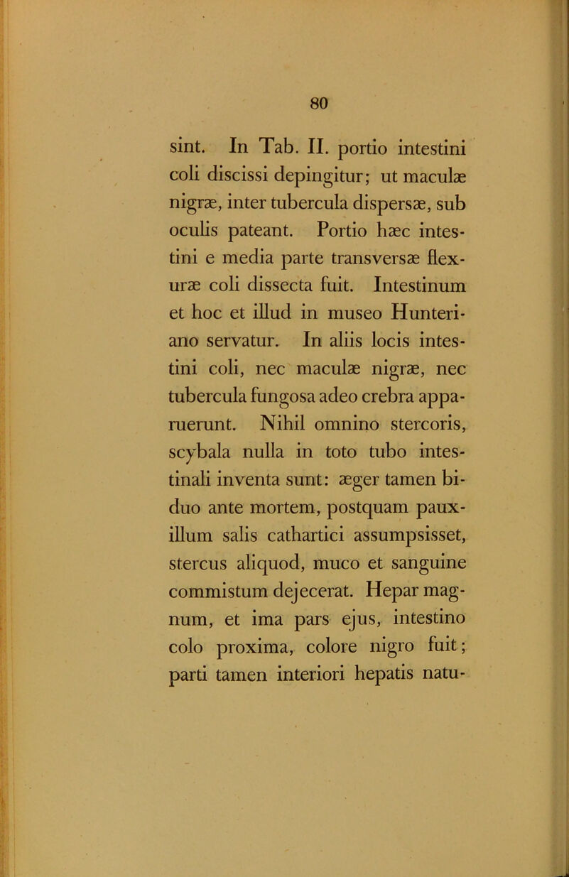 sint. In Tab. II. portio intestini coli discissi depingitur; ut maculae nigrae, inter tubercula dispersae, sub oculis pateant. Portio haec intes- tini e media parte transversae flex- urae coli dissecta fuit. Intestinum et hoc et illud in museo Hunteri- ano servatur. In aliis locis intes- tini coli, nec maculae nigrae, nec tubercula fungosa adeo crebra appa- ruerunt. Nihil omnino stercoris, scybala nulla in toto tubo intes- tinali inventa sunt: aeger tamen bi- duo ante mortem, postquam paux- illum salis cathartici assumpsisset, stercus aliquod, muco et sanguine commistum dejecerat. Hepar mag- num, et ima pars ejus, intestino colo proxima, colore nigro fuit; parti tamen interiori hepatis natu-