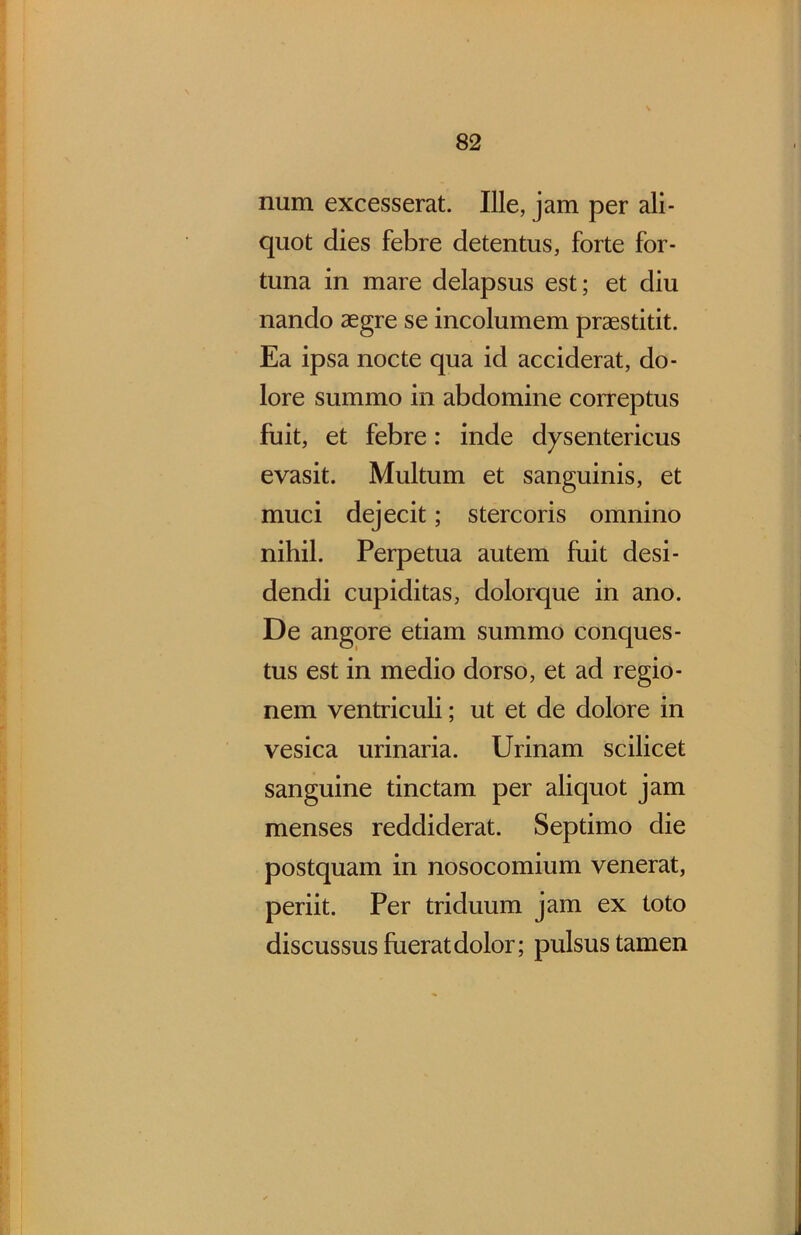 num excesserat. Ille, jam per ali- quot dies febre detentus, forte for- tuna in mare delapsus est; et diu nando aegre se incolumem praestitit. Ea ipsa nocte qua id acciderat, do- lore summo in abdomine correptus fuit, et febre: inde dysentericus evasit. Multum et sanguinis, et muci dejecit; stercoris omnino nihil. Perpetua autem fuit desi- dendi cupiditas, dolorque in ano. De angore etiam summo conques- tus est in medio dorso, et ad regio- nem ventriculi; ut et de dolore in vesica urinaria. Urinam scilicet sanguine tinctam per aliquot jam menses reddiderat. Septimo die postquam in nosocomium venerat, periit. Per triduum jam ex toto discussus fuerat dolor; pulsus tamen