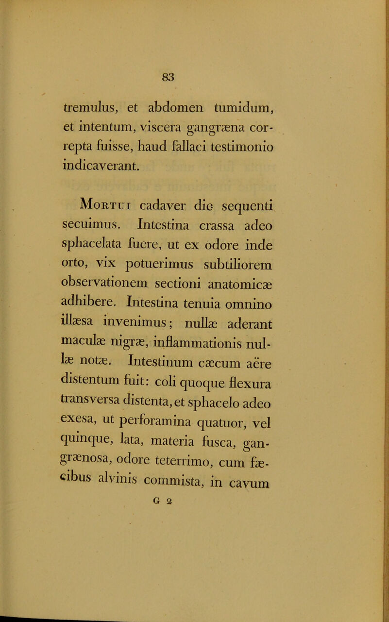 tremulus, et abdomen tumidum, et intentum, viscera gangraena cor- repta fuisse, haud fallaci testimonio indicaverant. Mortui cadaver die sequenti secuimus. Intestina crassa adeo sphacelata fuere, ut ex odore inde orto, vix potuerimus subtiliorem observationem sectioni anatomicae adhibere. Intestina tenuia omnino illaesa invenimus; nullae aderant maculae nigrae, inflammationis nul- lae notae. Intestinum caecum aere distentum fuit: coh quoque flexura tiansversa distenta, et sphacelo adeo exesa, ut perforamina quatuor, vel quinque, lata, materia fusca, gan- graenosa, odore teterrimo, cum fae- cibus alvinis commista, in cavum G 2