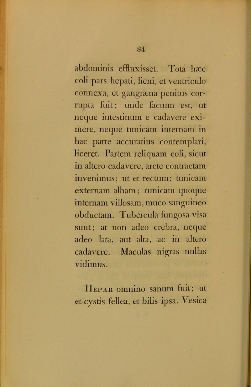 abdominis effluxisset. Tota hasc coli pars hepati, lieni, et ventriculo connexa, et gangraena penitus cor- rupta fuit; unde factum est, ut neque intestinum e cadavere exi- mere, neque tunicam internam in hac parte accuratius contemplari, liceret. Partem reliquam coli, sicut in altero cadavere, arcte contractam invenimus; ut et rectum; tunicam externam albam; tunicam quoque internam villosam, muco sanguineo obductam. Tubercula fungosa visa sunt; at non adeo crebra, neque adeo lata, aut alta, ac in altero cadavere. Maculas nigras nullas vidimus. Hepar omnino sanum fuit; ut et xystis fellea, et bilis ipsa. Vesica