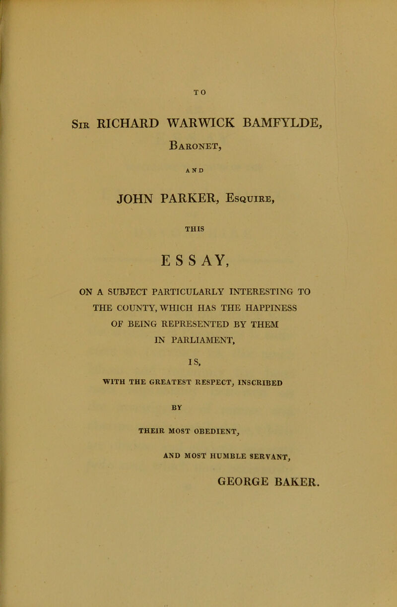 T O Sir RICHARD WARWICK BAMFYLDE, Baronet, AND JOHN PARKER, Esquire, THIS ESSAY, ON A SUBJECT PARTICULARLY INTERESTING TO THE COUNTY, WHICH HAS THE HAPPINESS OE BEING REPRESENTED BY THEM IN PARLIAMENT, IS, WITH THE GREATEST RESPECT, INSCRIBED BY THEIR MOST OBEDIENT, AND MOST HUMBLE SERVANT, GEORGE BAKER