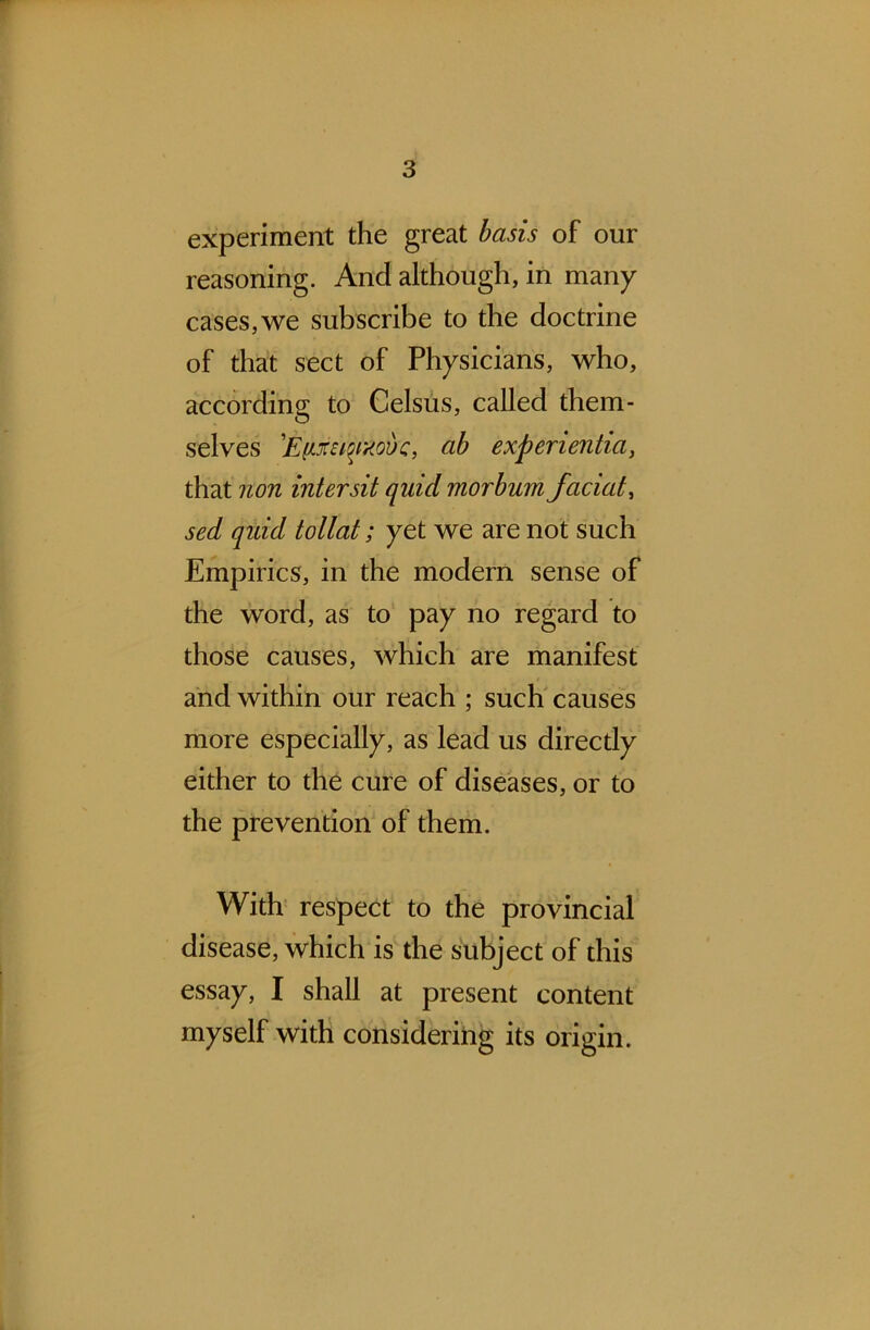 experiment the great basis of our reasoning. And although, in many cases,we subscribe to the doctrine of that sect of Physicians, who, according to Celsus, called them- selves 'Efixstpaovc, ab experientia, that non intersit quid morbum faciat, sed qidd tollat; yet we are not such Empirics, in the modern sense of the word, as to pay no regard to those causes, which are manifest and within our reach ; such causes more especially, as lead us directly either to the cure of diseases, or to the prevention of them. With respect to the provincial disease, which is the subject of this essay, I shall at present content myself with considering its origin.