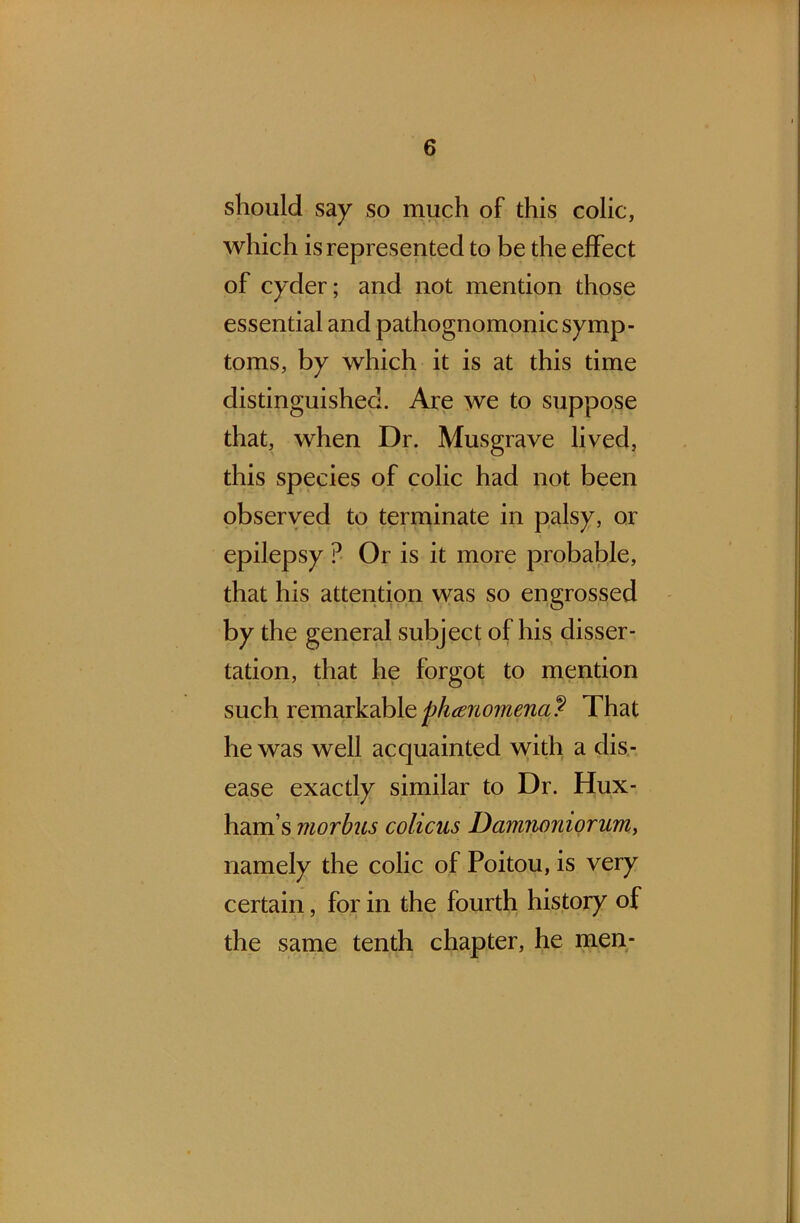 should say so much of this colic, which is represented to be the effect of cyder; and not mention those essential and pathognomonic symp- toms, by which it is at this time distinguished. Are we to suppose that, when Dr. Musgrave lived, this species of colic had not been observed to terminate in palsy, or epilepsy ? Or is it more probable, that his attention was so engrossed by the general subject of his disser- tation, that he forgot to mention such remarkable phenomena? That he was well acquainted with a dis- ease exactly similar to Dr. Hux- ham’s morbus colicus Damnoniorum, namely the colic of Poitou, is very certain, for in the fourth history of the same tenth chapter, he men-