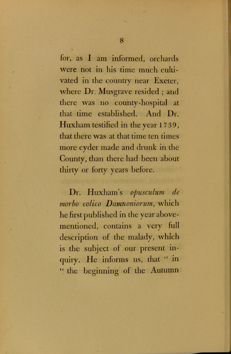 for, as I am informed, orchards were not in his time much culti- vated in the country near Exeter, where Dr. Musgrave resided ; and there was no county-hospital at that time established. And Dr. Huxham testified in the year 17 39, that there was at that time ten times more cyder made and drunk in the County, than there had been about thirty or forty years before. Dr. Huxham’s opusculuvi de morbo colico Damnoniorum, which he first published in the year above- mentioned, contains a very full description of the malady, which is the subject of our present in- quiry. He informs us, that “ in “ the beginning of the Autumn