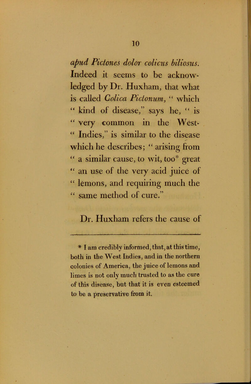 apud Pictones dolor colicus biliosus. Indeed it seems to be acknow- ledged by Dr. Huxham, that what is called Colica Pictonum, “ which “ kind of disease,” says he, “ is “ very common in the West- “ Indies,” is similar to the disease which he describes; “ arising from “ a similar cause, to wit, too great “ an use of the very acid juice of “ lemons, and requiring much the “ same method of cure.” Dr. Huxham refers the cause of * I am credibly informed, that, at this time, both in the West Indies, and in the northern colonies of America, the juice of lemons and limes is not only much trusted to as the cure of this disease, but that it is even esteemed to be a preservative from it.