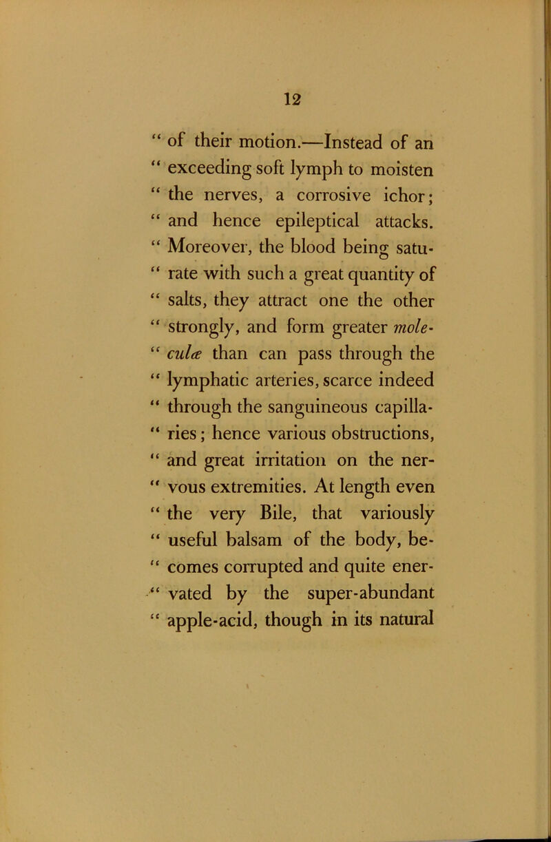 “ of their motion.—Instead of an “ exceeding soft lymph to moisten “ the nerves, a corrosive ichor; “ and hence epileptical attacks. “ Moreover, the blood being satu- “ rate with such a great quantity of “ salts, they attract one the other “ strongly, and form greater mole- “ culee than can pass through the “ lymphatic arteries, scarce indeed “ through the sanguineous capilla- “ ries; hence various obstructions, “ and great irritation on the ner-  vous extremities. At length even “ the very Bile, that variously “ useful balsam of the body, be- “ comes corrupted and quite ener- “ vated by the super-abundant {£ apple-acid, though in its natural