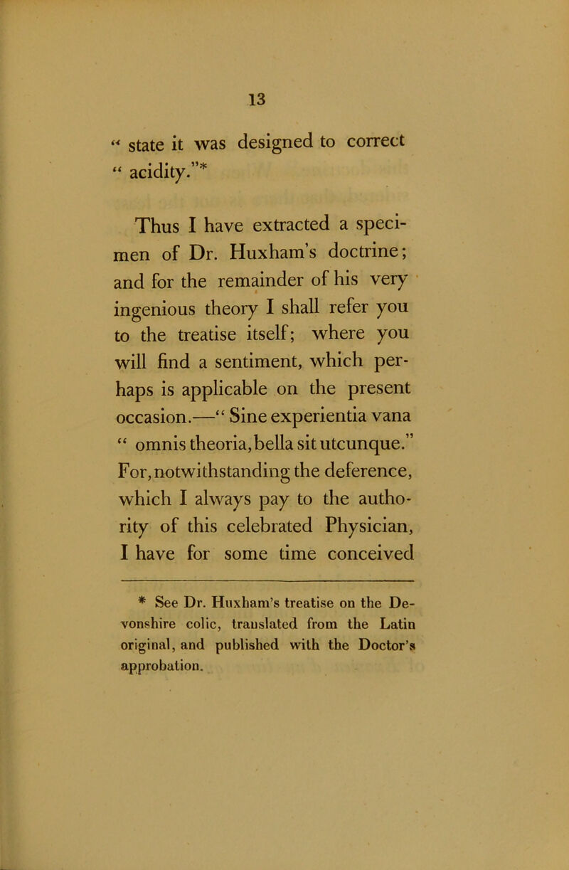 “ state it was designed to correct “ acidity.”* Thus I have extracted a speci- men of Dr. Huxham’s doctrine; and for the remainder of his very ingenious theory I shall refer you to the treatise itself; where you will find a sentiment, which per- haps is applicable on the present occasion.—“ Sine experientia vana “ omnis theoria,bella sit utcunque.” For, notwithstanding the deference, which I always pay to the autho- rity of this celebrated Physician, I have for some time conceived * See Dr. Huxham’s treatise on the De- vonshire colic, translated from the Latin original, and published with the Doctor’s approbation.