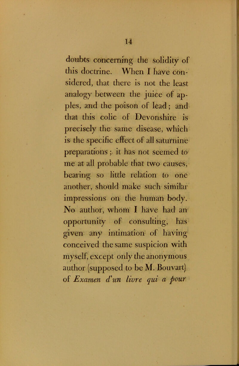 doubts concerning the solidity of this doctrine. When I have con- sidered, that there is not the least analogy between the juice of ap- ples, and the poison of lead; and that this colic of Devonshire is precisely the same disease, which is the specific effect of all saturnine preparations ; it has not seemed to me at all probable that two causes, bearing so little relation to one another, should make such similar impressions on the human body. No author, whom I have had an opportunity of consulting, has given any intimation of having conceived the same suspicion with myself, except only the anonymous author (supposed to be M. Bouvart) of Examen d'un livre qui a pour