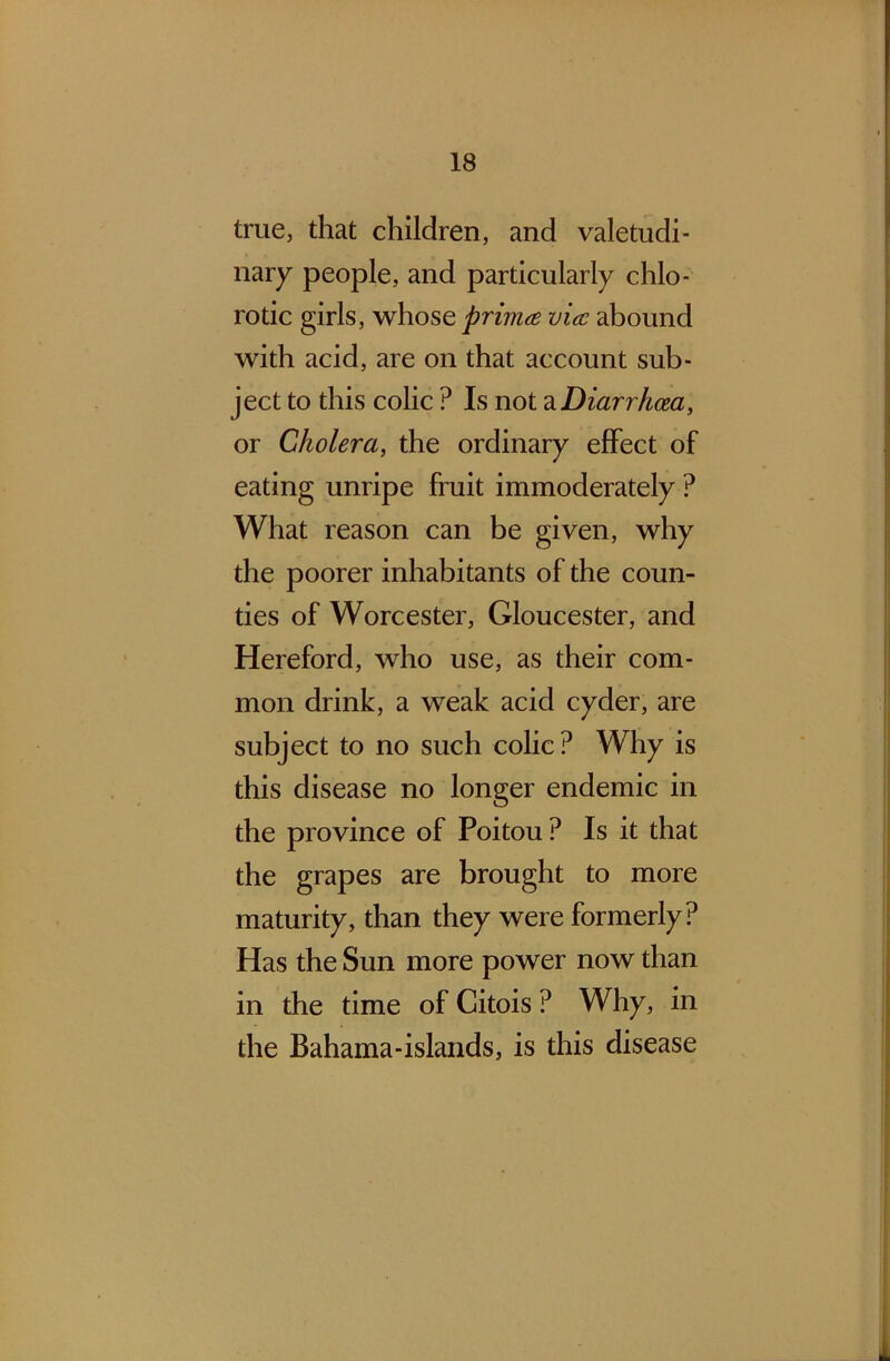 true, that children, and valetudi- nary people, and particularly chlo- rotic girls, whose primes vies abound with acid, are on that account sub- ject to this colic ? Is not a Diarrhoea, or Cholera, the ordinary effect of eating unripe fruit immoderately ? What reason can be given, why the poorer inhabitants of the coun- ties of Worcester, Gloucester, and Hereford, who use, as their com- mon drink, a weak acid cyder, are subject to no such colic? Why is this disease no longer endemic in the province of Poitou ? Is it that the grapes are brought to more maturity, than they were formerly? Has the Sun more power now than in the time of Citois ? Why, in the Bahama-islands, is this disease