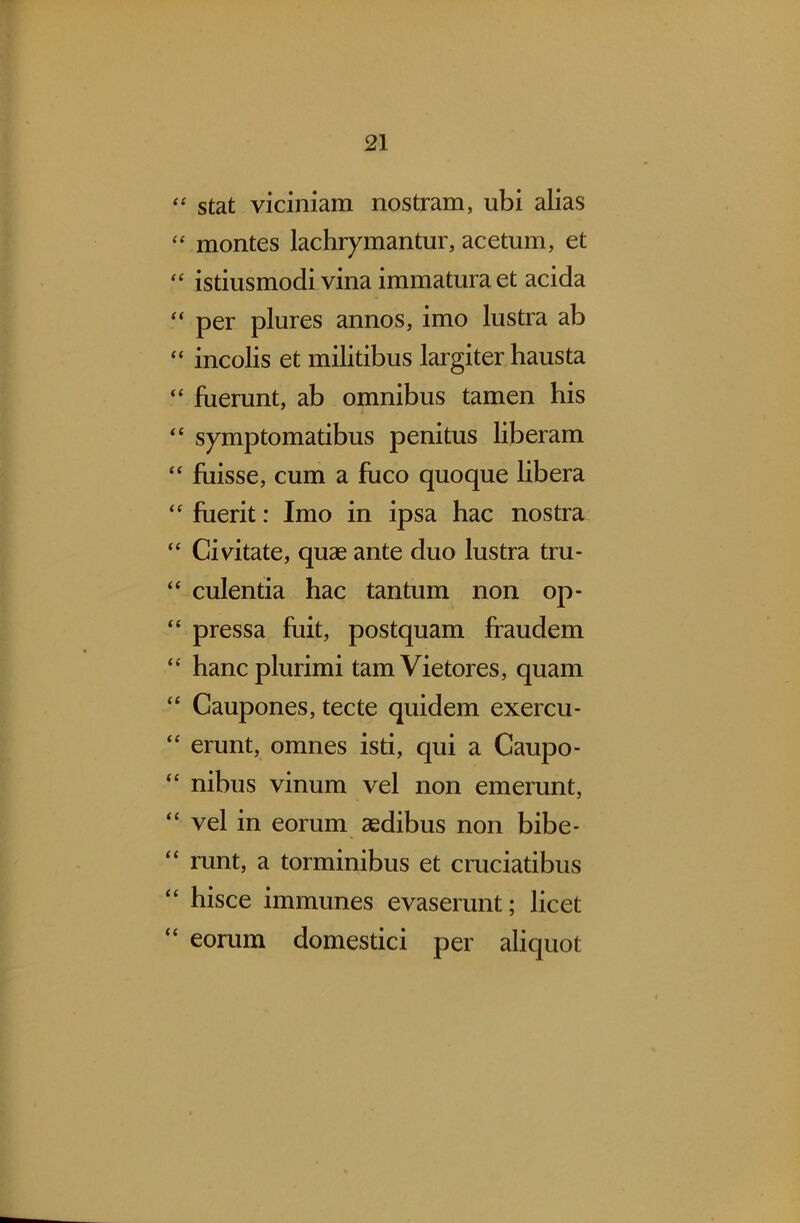 “ stat viciniam nostram, ubi alias “ montes lachrymantur, acetum, et “ istiusmodi vina immatura et acida “ per plures annos, imo lustra ab “ incolis et militibus largiter hausta “ fuerunt, ab omnibus tamen his “ symptomatibus penitus liberam “ fuisse, cum a fuco quoque libera “ fuerit: Imo in ipsa hac nostra “ Civitate, quae ante duo lustra tru- “ culentia hac tan turn non op- “ pressa fuit, postquam fraudem “ hancplurimi tamVietores, quam “ Caupones, tecte quidem exercu- erunt, omnes isti, qui a Caupo- “ nibus vinum vel non emerunt, <c vel in eorum aedibus non bibe* “ runt, a torminibus et cruciatibus ‘c hisce immunes evaserunt; licet “ eorum domestici per aliquot