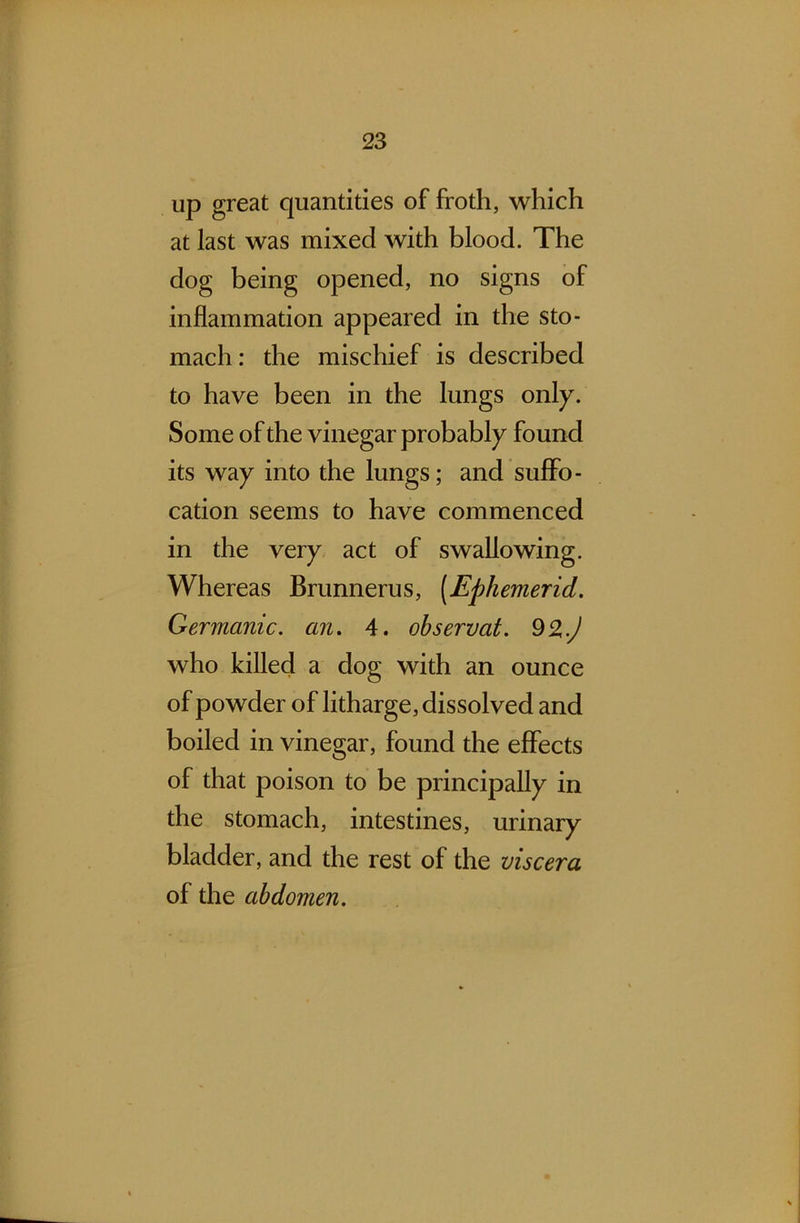 up great quantities of froth, which at last was mixed with blood. The dog being opened, no signs of inflammation appeared in the sto- mach : the mischief is described to have been in the lungs only. Some of the vinegar probably found its way into the lungs; and suffo- cation seems to have commenced in the very act of swallowing. Whereas Brunnerus, (Ephemerid. Germanic, an. 4. observat. 9%.) who killed a dog with an ounce of powder of litharge, dissolved and boiled in vinegar, found the effects of that poison to be principally in the stomach, intestines, urinary bladder, and the rest of the viscera of the abdomen.