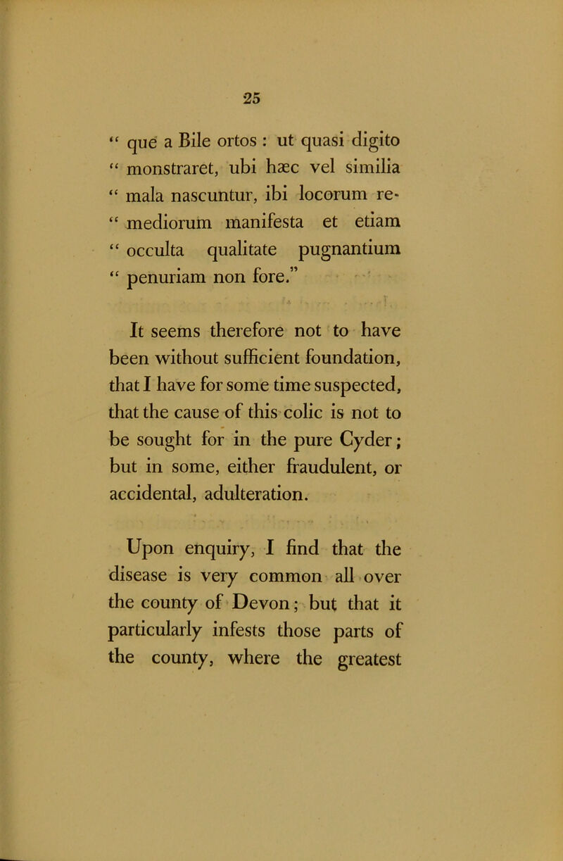 “ que a Bile ortos : ut quasi digito “ monstraret, ubi haec vel similia “ mala nascuntur, ibi locorum re* “ mediorum manifesta et etiam “ occulta qualitate pugnantium “ penuriam non fore.” It seems therefore not to have been without sufficient foundation, that I have for some time suspected, that the cause of this colic is not to be sought for in the pure Cyder; but in some, either fraudulent, or accidental, adulteration. Upon enquiry, I find that the disease is very common all over the county of Devon; but that it particularly infests those parts of the county, where the greatest