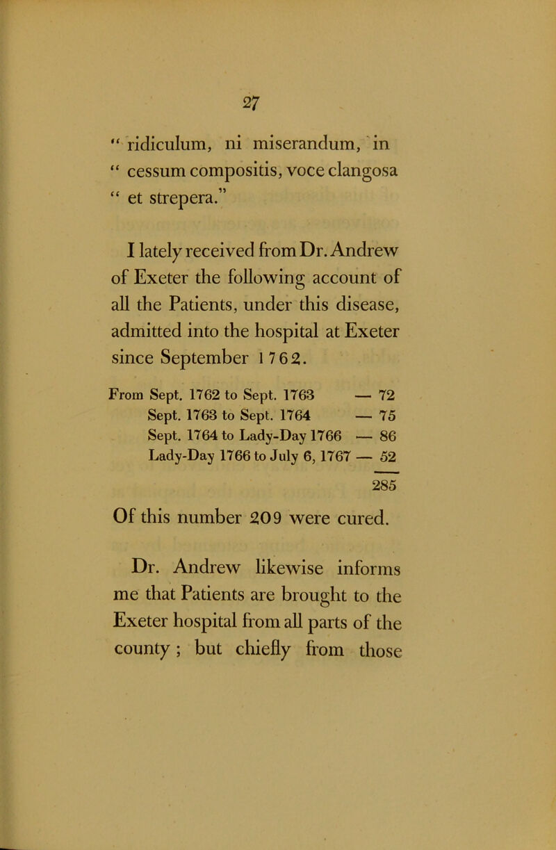 “ ridiculum, ni miserandum, in “ cessum compositis, voce clangosa “ et strepera.” I lately received from Dr. Andrew of Exeter the following account of all the Patients, under this disease, admitted into the hospital at Exeter since September 17 62. From Sept. 1762 to Sept. 1763 — 72 Sept. 1763 to Sept. 1764 — 75 Sept. 1764 to Lady-Day 1766 — 86 Lady-Day 1766 to July 6, 1767 — 52 285 Of this number 209 were cured. Dr. Andrew likewise informs me that Patients are brought to the Exeter hospital from all parts of the county; but chiefly from those