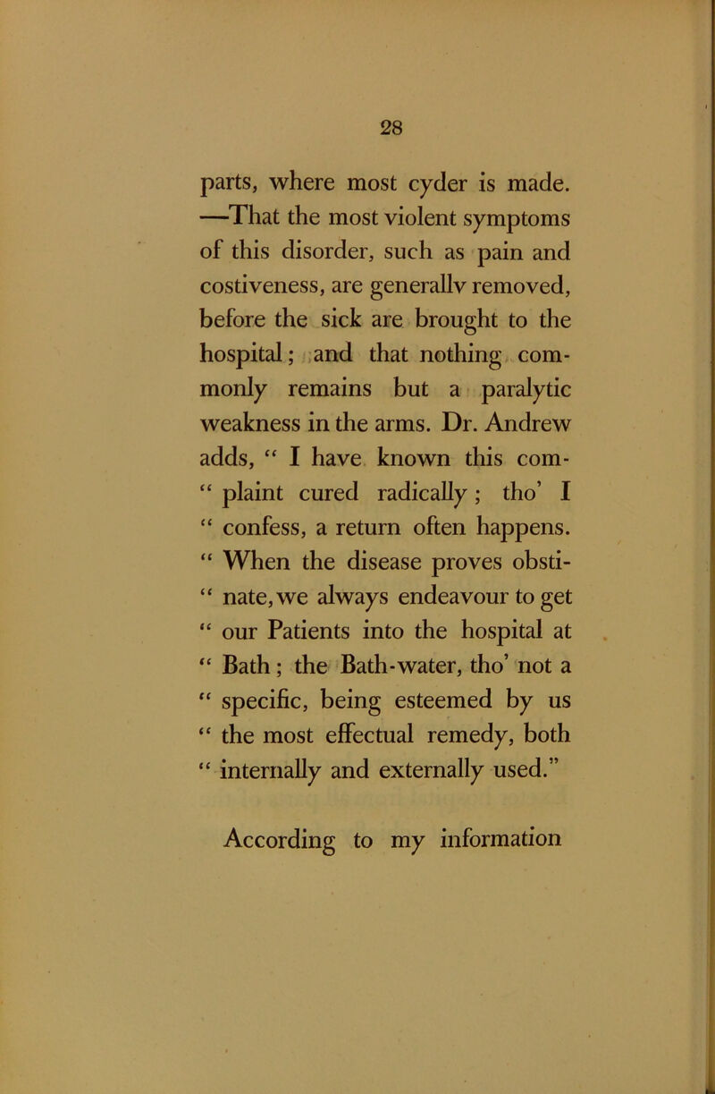 parts, where most cycler is made. —That the most violent symptoms of this disorder, such as pain and costiveness, are generallv removed, before the sick are brought to the hospital; and that nothing com- monly remains but a paralytic weakness in the arms. Dr. Andrew adds, “ I have known this com- “ plaint cured radically; tho’ I “ confess, a return often happens. “ When the disease proves obsti- “ nate,we always endeavour to get “ our Patients into the hospital at “ Bath; the Bath-water, tho’ not a “ specific, being esteemed by us “ the most effectual remedy, both “ internally and externally used.” According to my information