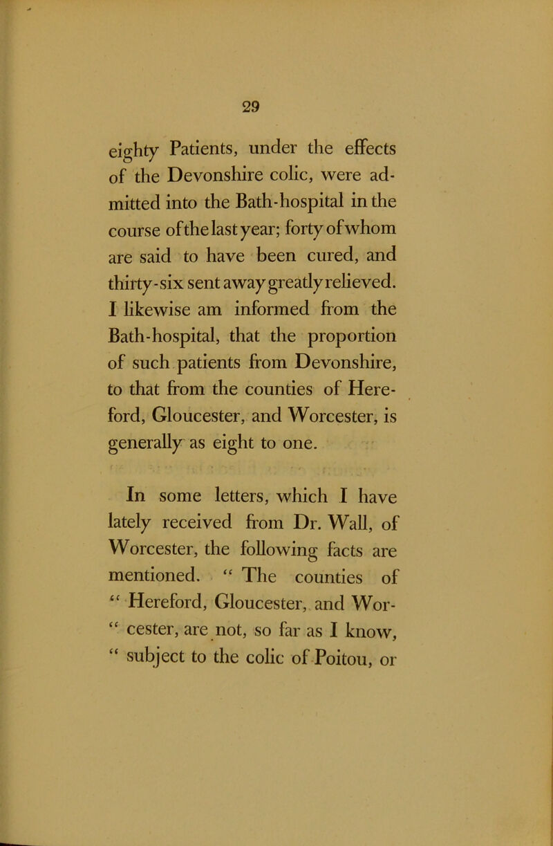 eighty Patients, under the effects of the Devonshire colic, were ad- mitted into the Bath-hospital in the course of the last year; forty of whom are said to have been cured, and thirty-six sent away greatly relieved. I likewise am informed from the Bath-hospital, that the proportion of such patients from Devonshire, to that from the counties of Here- ford, Gloucester, and Worcester, is generally as eight to one. In some letters, which I have lately received from Dr. Wall, of Worcester, the following facts are mentioned. “ The counties of <c Hereford, Gloucester, and Wor- cester, are not, so far as I know, “ subject to the colic of Poitou, or