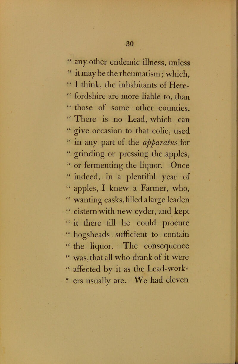 “ any other endemic illness, unless 4 ‘ it maybe the rheumatism; which, “ I think, the inhabitants of Here* “ fordshire are more liable to, than “ those of some other counties. “ There is no Lead, which can “ give occasion to that colic, used c< in any part of the apparatus for “ grinding or pressing the apples, “ or fermenting the liquor. Once “ indeed, in a plentiful year of “ apples, I knew a Farmer, who, “ wanting casks,filled alarge leaden “ cistern with new cyder, and kept “ it there till he could procure “ hogsheads sufficient to contain “ the liquor. The consequence “ was, that all who drank of it were “ affected by it as the Lead-work* ers usually are. We had eleven