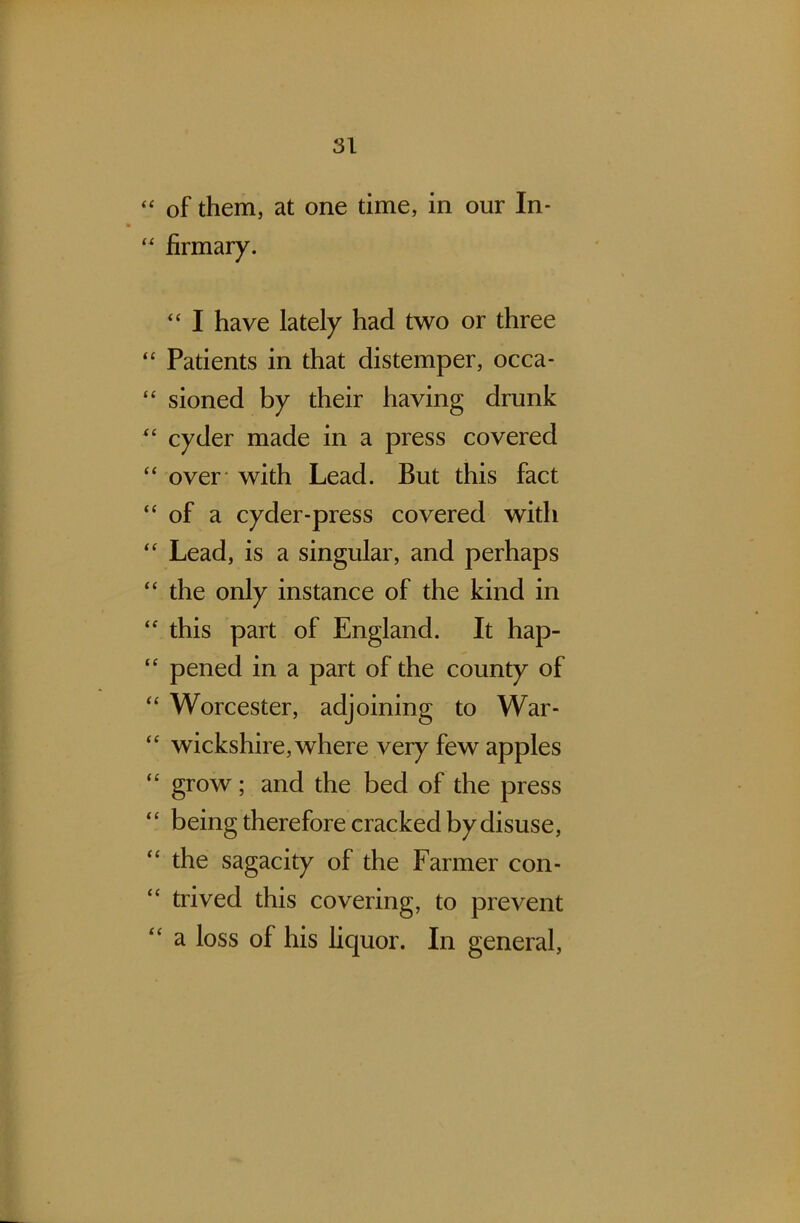 “ of them, at one time, in our In- “ firmary. “ I have lately had two or three “ Patients in that distemper, occa- “ sioned by their having drunk “ cyder made in a press covered “ over with Lead. But this fact “of a cyder-press covered with “ Lead, is a singular, and perhaps “ the only instance of the kind in “ this part of England. It hap- “ pened in a part of the county of “ Worcester, adjoining to War- “ wickshire, where very few apples “ grow; and the bed of the press ‘‘ being therefore cracked by disuse, “ the sagacity of the Farmer con- trived this covering, to prevent “ a loss of his liquor. In general,