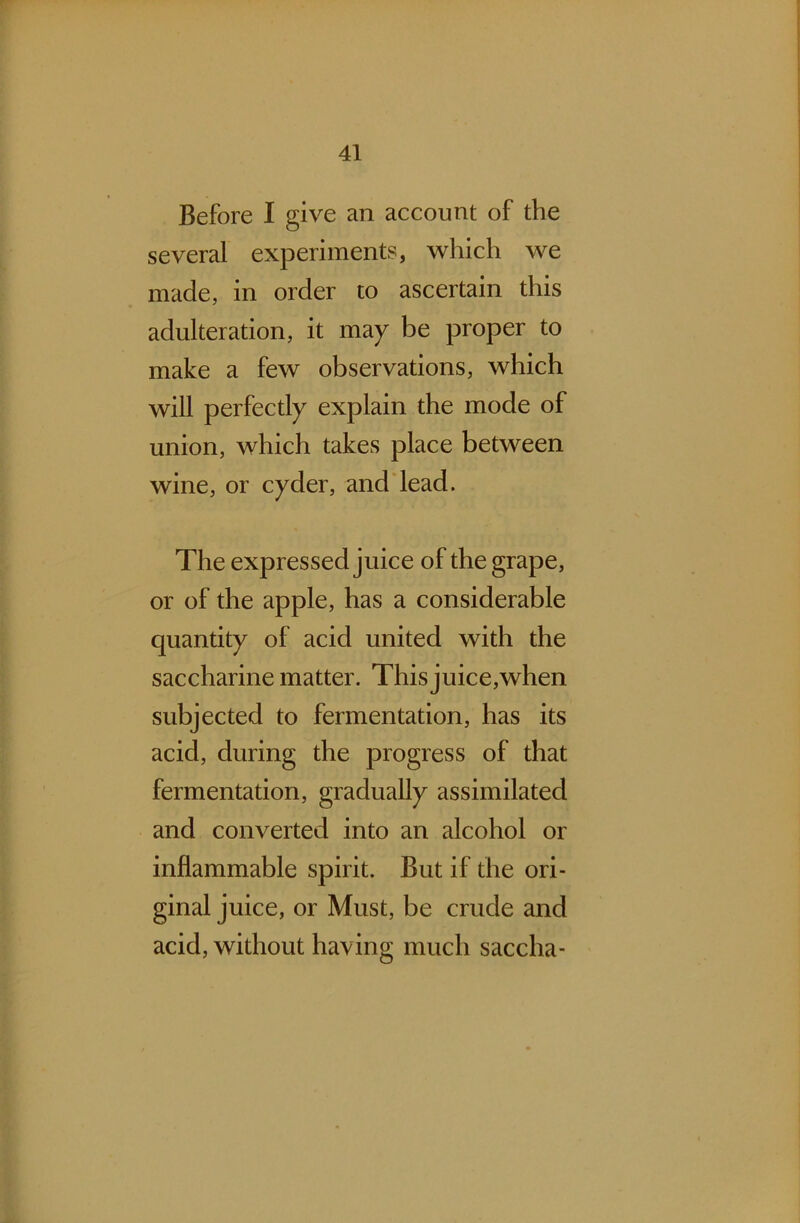 Before I give an account of the several experiments, which we made, in order to ascertain this adulteration, it may be proper to make a few observations, which will perfectly explain the mode of union, which takes place between wine, or cyder, and lead. The expressed juice of the grape, or of the apple, has a considerable quantity of acid united with the saccharine matter. This juice,when subjected to fermentation, has its acid, during the progress of that fermentation, gradually assimilated and converted into an alcohol or inflammable spirit. But if the ori- ginal juice, or Must, be crude and acid, without having much saccha-