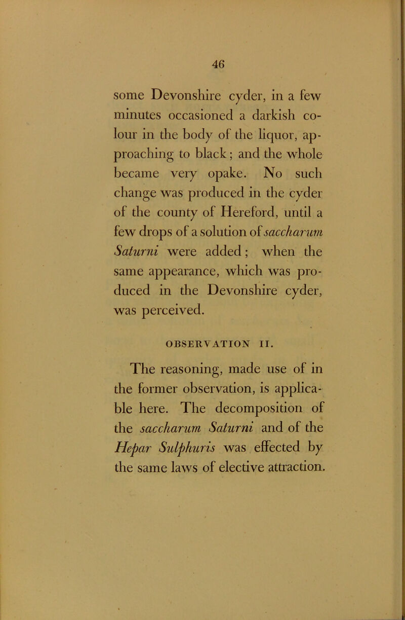 some Devonshire cyder, in a few minutes occasioned a darkish co- lour in the body of the liquor, ap- proaching to black; and the whole became very opake. No such change was produced in the cyder of the county of Hereford, until a few drops of a solution of saccharum Saturni were added; when the same appearance, which was pro- duced in the Devonshire cyder, was perceived. OBSERVATION II. The reasoning, made use of in the former observation, is applica- ble here. The decomposition of the saccharum Saturni and of the Hepar Sulphuris was effected by the same laws of elective attraction.