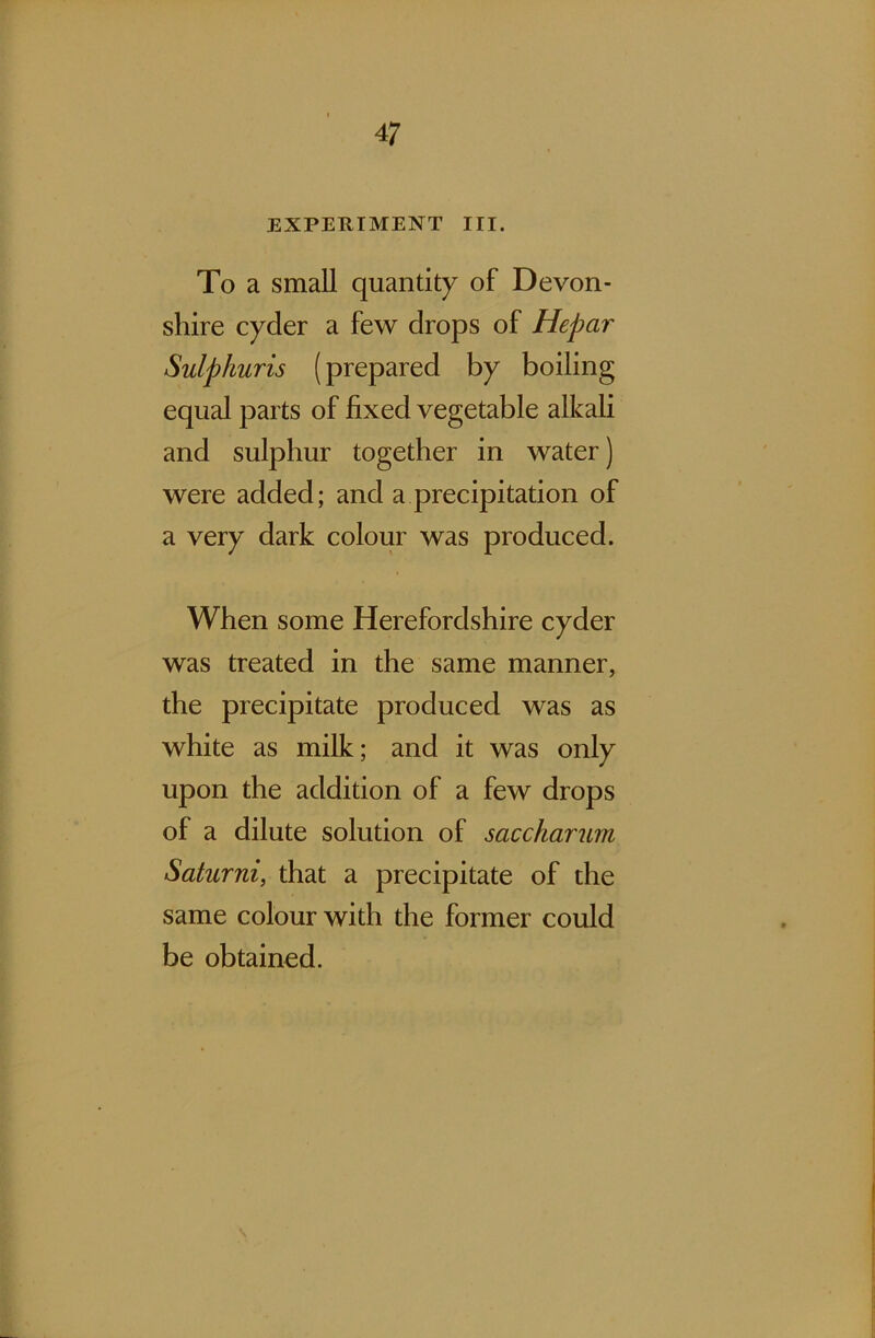 4 7 EXPERIMENT III. To a small quantity of Devon- shire cyder a few drops of Hepar Sulphuris (prepared by boiling equal parts of fixed vegetable alkali and sulphur together in water) were added; and a precipitation of a very dark colour was produced. When some Herefordshire cyder was treated in the same manner, the precipitate produced was as white as milk; and it was only upon the addition of a few drops of a dilute solution of saccharum Saturni, that a precipitate of the same colour with the former could be obtained.