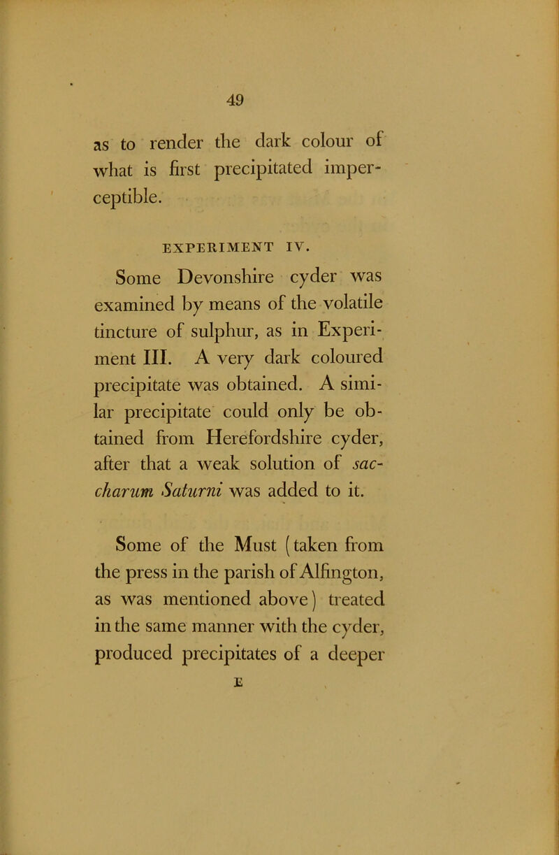 as to render the dark colour of what is first precipitated imper- ceptible. EXPERIMENT IV. Some Devonshire cyder was examined by means of the volatile tincture of sulphur, as in Experi- ment III. A very dark coloured precipitate was obtained. A simi- lar precipitate could only be ob- tained from Herefordshire cyder, after that a weak solution of sac- charum Saturni was added to it. Some of the Must (taken from the press in the parish of Alfington, as was mentioned above) treated in the same manner with the cyder, produced precipitates of a deeper E