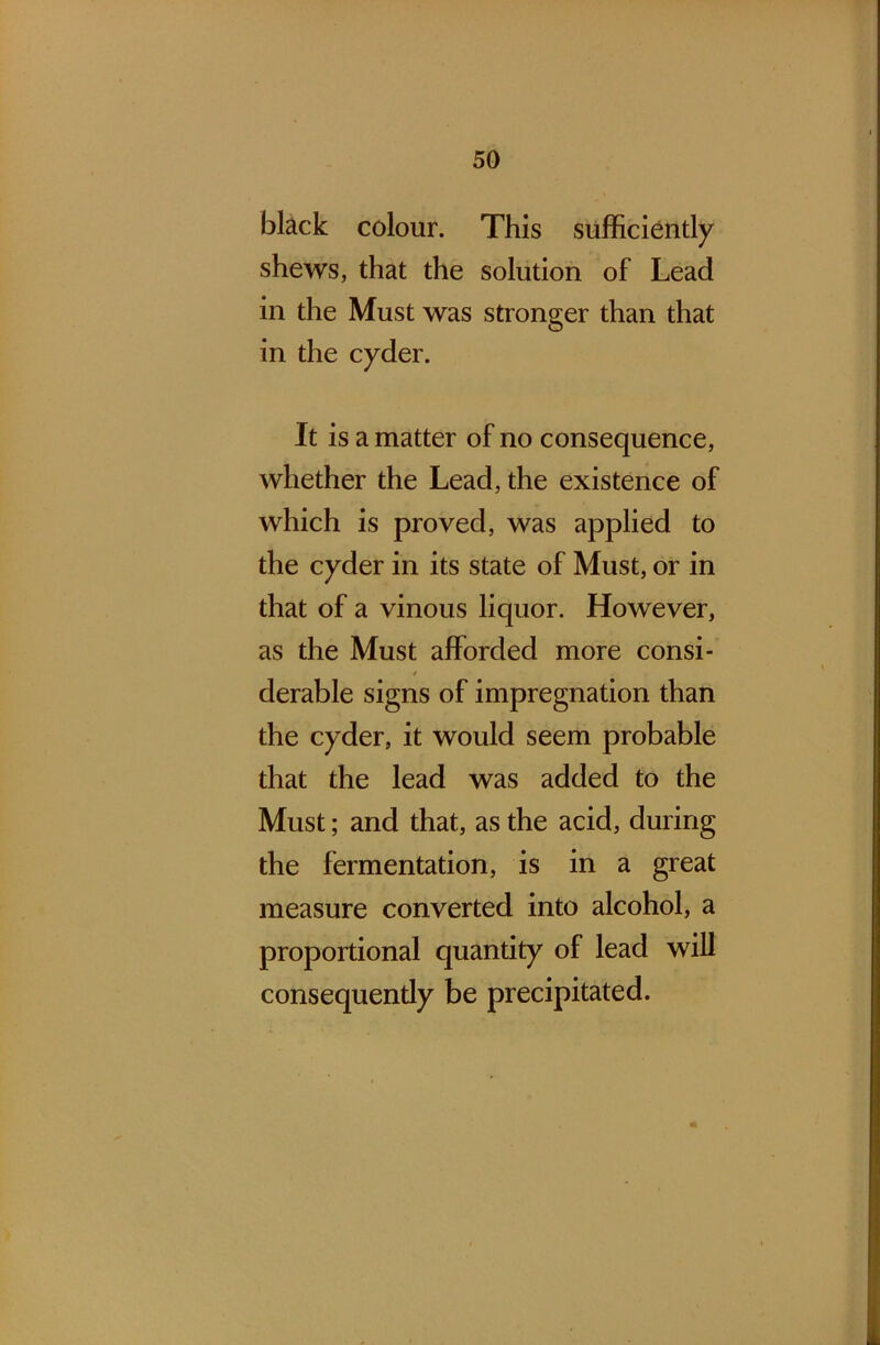 black colour. This sufficiently shews, that the solution of Lead in the Must was stronger than that in the cyder. It is a matter of no consequence, whether the Lead, the existence of which is proved, was applied to the cyder in its state of Must, or in that of a vinous liquor. However, as the Must afforded more consi- / derable signs of impregnation than the cyder, it would seem probable that the lead was added to the Must; and that, as the acid, during the fermentation, is in a great measure converted into alcohol, a proportional quantity of lead will consequently be precipitated.