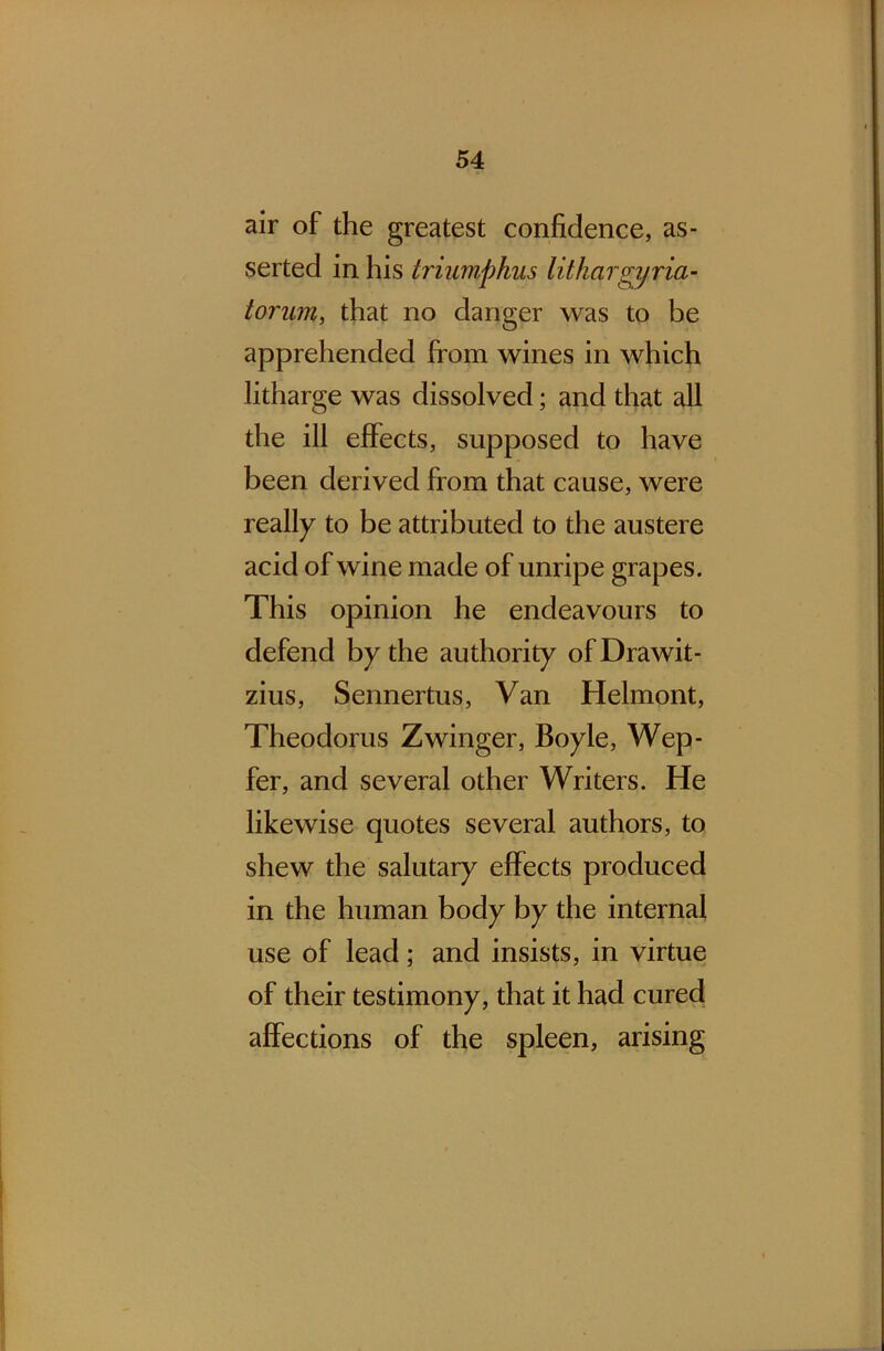 air of the greatest confidence, as- serted in his triumphus lithar<jy via- tor um, that no danger was to be apprehended from wines in which litharge was dissolved; and that all the ill effects, supposed to have been derived from that cause, were really to be attributed to the austere acid of wine made of unripe grapes. This opinion he endeavours to defend by the authority of Drawit- zius, Sennertus, Van Helmont, Theodorus Zwinger, Boyle, Wep- fer, and several other Writers. He likewise quotes several authors, to shew the salutary effects produced in the human body by the internal use of lead; and insists, in virtue of their testimony, that it had cured affections of the spleen, arising