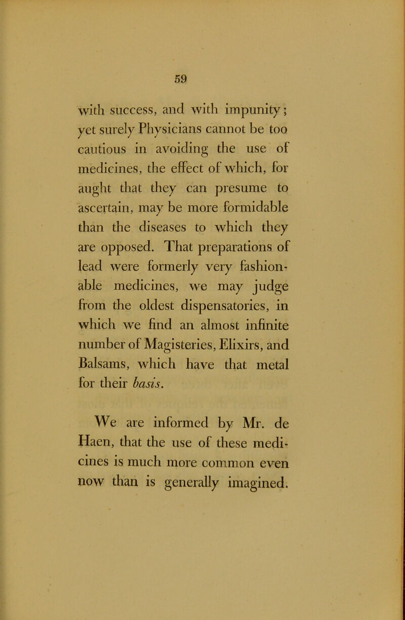 with success, and with impunity; yet surely Physicians cannot be too cautious in avoiding the use of medicines, the effect of which, for aught that they can presume to ascertain, may be more formidable than the diseases to which they are opposed. That preparations of lead were formerly very fashion- able medicines, we may judge from the oldest dispensatories, in which we find an almost infinite number of Magisteries, Elixirs, and Balsams, which have that metal for their basis. We are informed by Mr. de Haen, that the use of these medi- cines is much more common even now than is generally imagined.