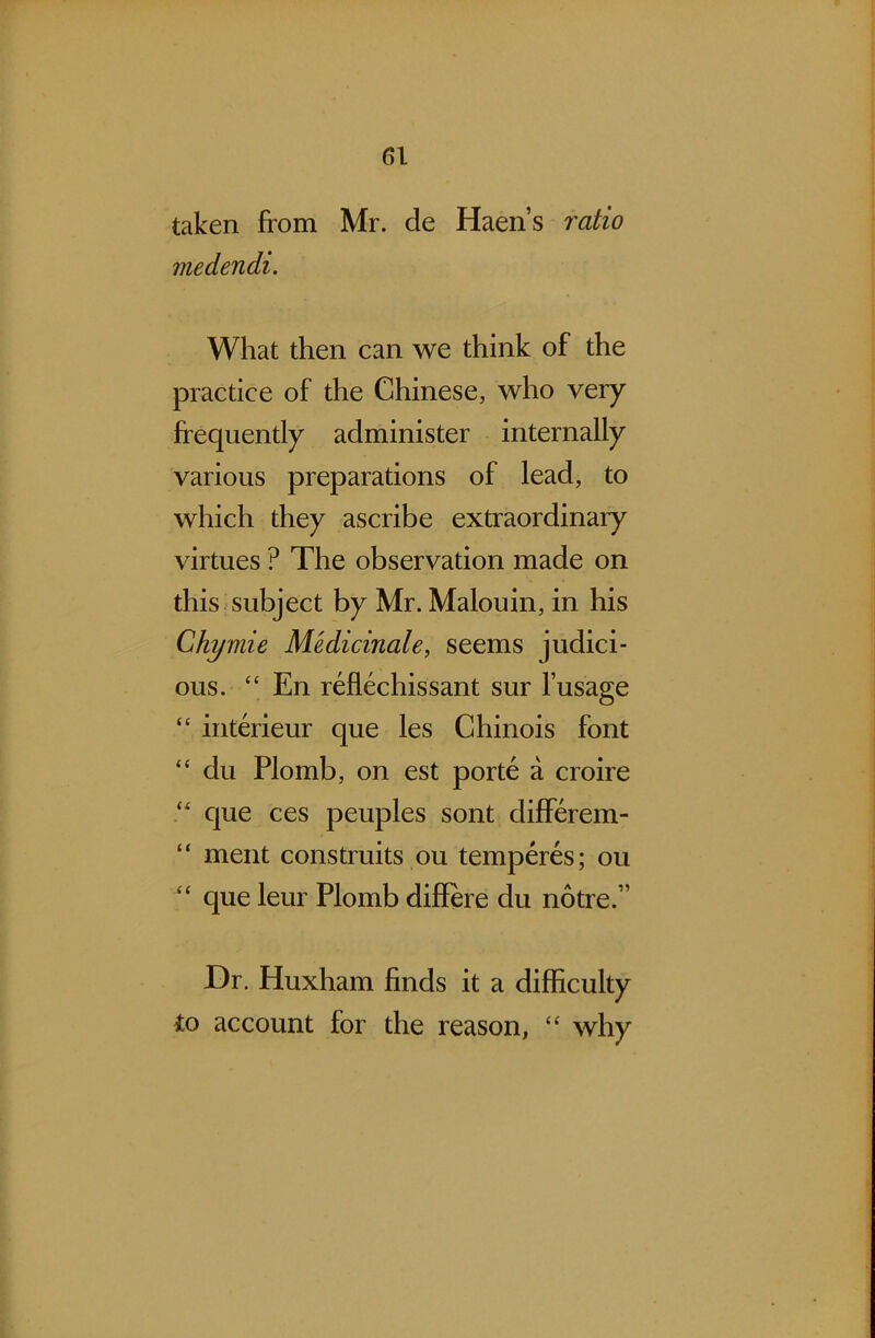 taken from Mr. de Haen’s ratio medendi. What then can we think of the practice of the Chinese, who very frequently administer internally various preparations of lead, to which they ascribe extraordinary virtues ? The observation made on this subject by Mr. Malouin, in his Ghymie Medicinale, seems judici- ous. “ En reflechissant sur l’usage “ interieur que les Chinois font “ du Plomb, on est porte a croire “ que ces peuples sont differem- “ ment constants ou temperes; ou “ que leur Plomb differe du notre.” Dr. Huxham finds it a difficulty to account for the reason, “ why