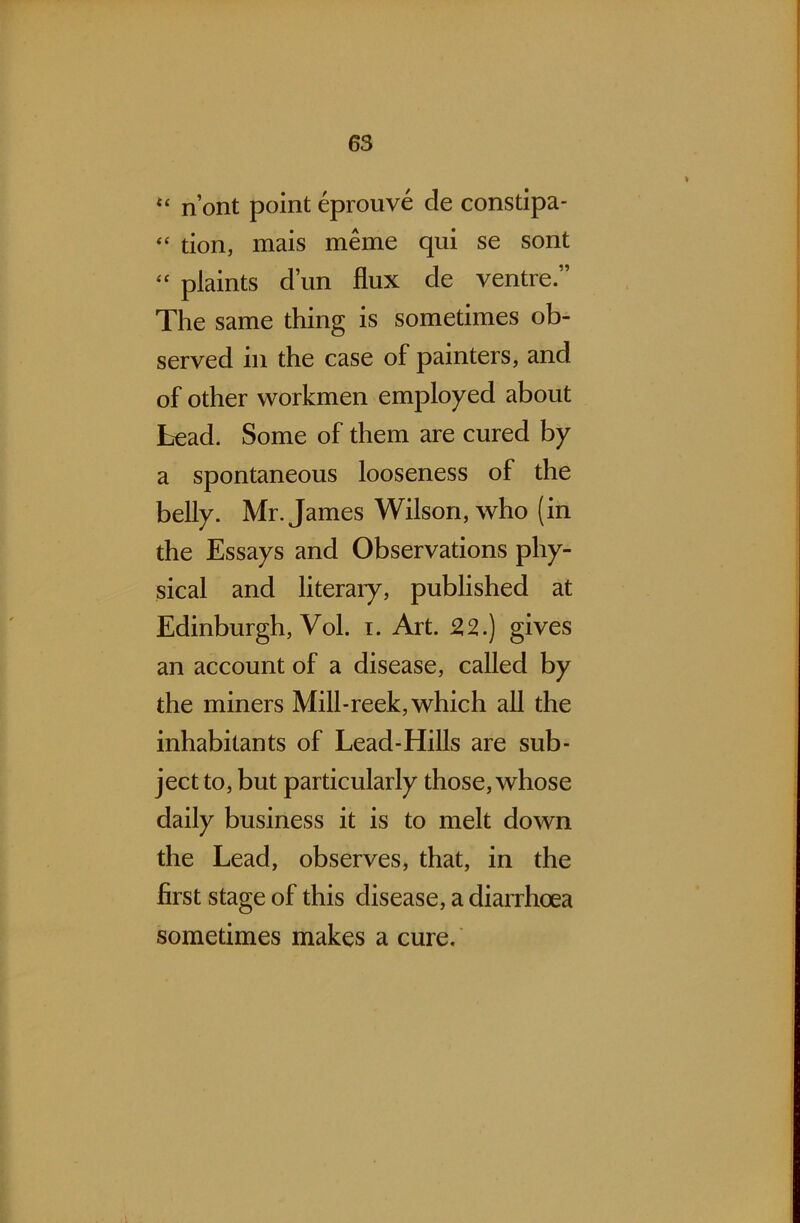 t£ n’ont point eprouve de constipa- “ tion, mais meme qui se sont “ plaints dun flux de ventre” The same thing is sometimes ob- served in the case of painters, and of other workmen employed about Lead. Some of them are cured by a spontaneous looseness of the belly. Mr. James Wilson, who (in the Essays and Observations phy- sical and literary, published at Edinburgh, Vol. i. Art. 2,2.) gives an account of a disease, called by the miners Mill-reek, which all the inhabitants of Lead-Hills are sub- ject to, but particularly those, whose daily business it is to melt down the Lead, observes, that, in the first stage of this disease, a diarrhoea sometimes makes a cure.