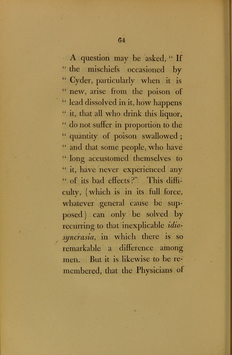 A question may be asked, “ If the mischiefs occasioned by “ Cyder, particularly when it is “ new, arise from the poison of “ lead dissolved in it, how happens “ it, that all who drink this liquor, “ do not suffer in proportion to the “ quantity of poison swallowed ; “ and that some people, who have “ long accustomed themselves to “ it, have never experienced any “ of its bad effects?” This diffi- culty, (which is in its full force, whatever general cause be sup- posed) can only be solved by recurring to that inexplicable idio- syncrasio, in which there is so remarkable a difference among men. But it is likewise to be re- membered, that the Physicians of