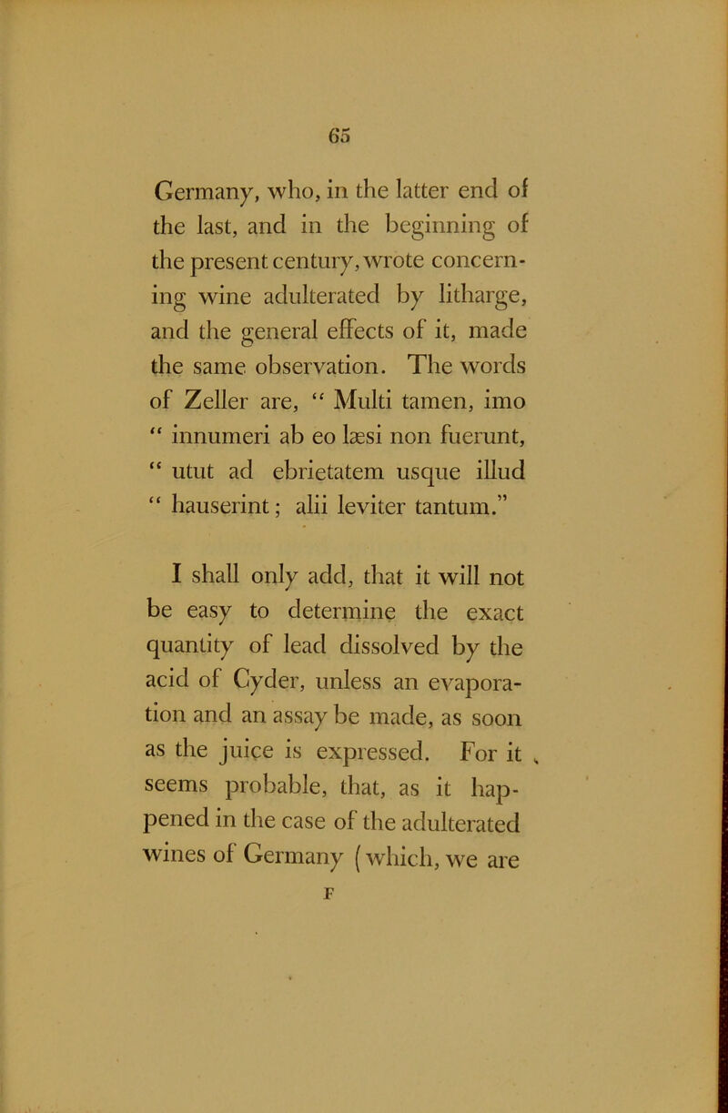 Germany, who, in the latter end of the last, and in the beginning of the present century, wrote concern- ing wine adulterated by litharge, and the general effects of it, made the same observation. The words of Zeller are, “ Multi tamen, imo “ innumeri ab eo laesi non fuerunt, “ utut ad ebrietatem usque illud “ hauserint; alii leviter tantrum” I shall only add, that it will not be easy to determine the exact quantity of lead dissolved by the acid of Cyder, unless an evapora- tion and an assay be made, as soon as the juice is expressed. For it „ seems probable, that, as it hap- pened in the case of the adulterated wines of Germany (which, we are F