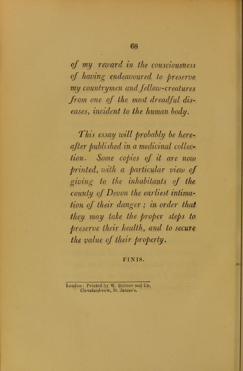 of my reward in the consciousness of having endeavoured to preserve my countrymen and fellow-creatures from one of the most dreadful dis- eases, incident to the human body. This essay will probably be here- after published in a medicinal collec- tion. Some copies of it are now printed, with a pcirticidar view of giving to the inhabitants of the county of Devon the earliest intima- tion of their danger; in order that they may take the proper steps to preserve their health, and to secure the value of their properly. FINIS. London : Printed by \y. Bulmer and Co. Cleveland-row, St. James’s.