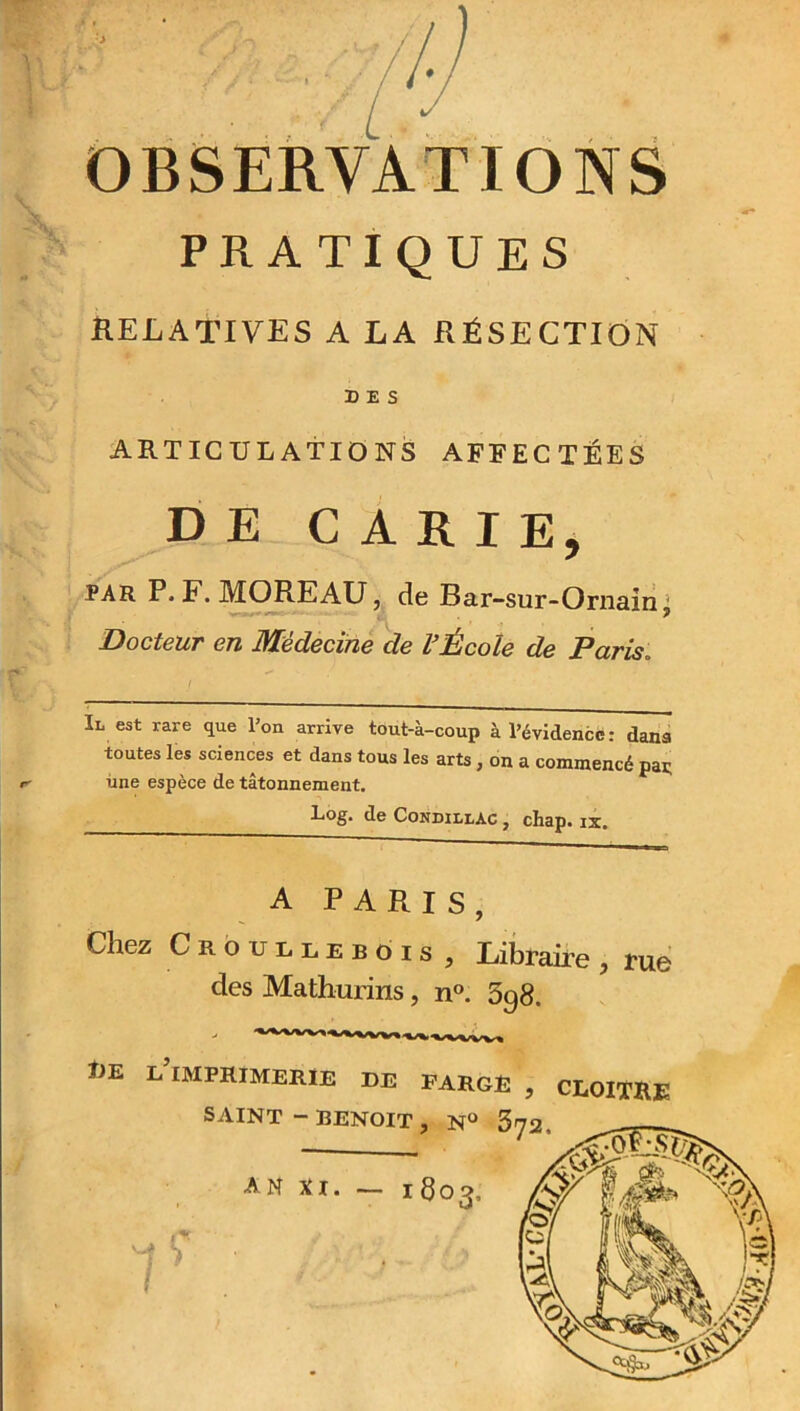 OBSERVATIONS PRATIQUES RELATIVES A LA RÉSECTION DES ARTICULATIONS AFFECTEES DE CARIE, par P. F. JMOREAU, de Bar-sur-Ornain, Docteur en Médecine de l’École de Paris. / Il est rare que l’on arrive tout-à-coup à l’évidence: dans toutes les sciences et dans tous les arts, on a commencé paç une espèce de tâtonnement. Log- de Condillàc , cliap. ix. A PARIS, Chez Croullebois , Libraire , rue des Mathurins, n°. 3g8. T1E l’imprimerie DE PARCE , CLOITRE SAINT-BENOIT, N° 372,