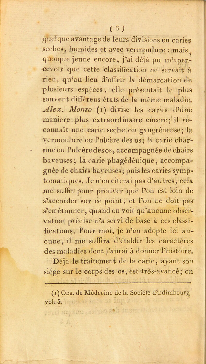 quelque avantage de leurs divisions en caries seches, humides et avec vermoulure : maisy quoique jeune encore, j’ai déjà pu m’aper- cevoir que cette classification ne servait à rien, qu’au lieu d’offrir la démarcation de plusieurs espèces, elle présentait le plus souvent diffc'rens états de la même maladie. silex. Monro (i) divise les caries d’une manière plus extraordinaire encore; il re- connaît une carie seche ou gangréneuse; la vermoulure ou l’ulcère des os; la carie char- nue ou l’ulcère des os, accompagnée de chairs baveuses; la carie phagédénïque, accompa- gnée de chairs baveuses; puis les caries symp- tomatiques. Je n’en citerai pas d’autres, cela nie suffit pour prouver que l’on est loin de s’accorder sur ce point, et l’on ne doit pas s’en étonner, quand on voit qu’aucune obser- vation précise n’a servi de base à ces classi- fications. Pour moi, je n’en adopte ici au- cune, il me suffira d’établir les caractères des maladies dont j’aurai à donner l’histoire. Déjà le traitement de la carie, ayant son siège sur le corps des os, est'très-avancé; on (i) Obs. de Médecine de la Société d’bdimbourg vol. 5.