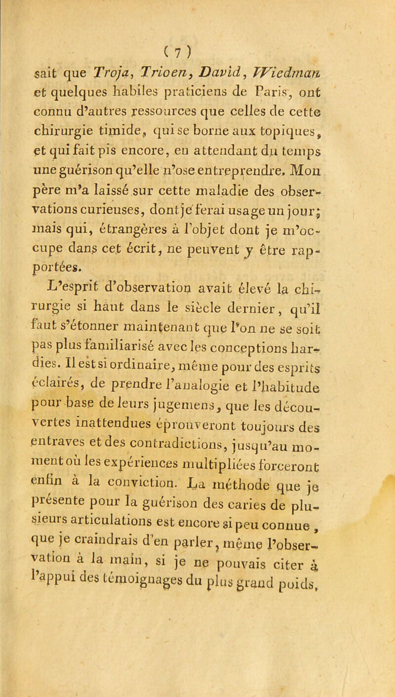sait que Troja, Trio en, David, TViedman et quelques habiles praticiens de Paris, ont connu d’autres ressources que celles de cette chirurgie timide, qui se borne aux topiques, etquifaitpis encore, eu attendant du temps une guérison qu’elle n’ose entreprendre. Mon père m’a laissé sur cette maladie des obser* vations curieuses, dont) h ferai usage un jour \ mais qui, étrangères à l’objet dont je m’oc- cupe dans cet écrit, ne peuvent y être rap- portées. L’esprit d’observation avait élevé la chi- rurgie si haut dans le siècle dernier, qu’il faut s’étonner maintenant que Pon ne se soit pas plus familiarisé avec les conceptions har- dies. Il est si ordinaire, même pour des esprits éclairés, de prendre l’analogie et l’habitude pour base de leurs jugemens, que les décou- vertes inattendues éprouveront toujours des entiaves et des contradictions, jusqu’au mo- ment où les expériences multipliées forceront enfin à la conviction. La méthode que je piesente pour la guérison des caries de plu- sieui s articulations est encore si peu connue , que je craindrais d’en parler, même l’obser- vation à la main, si je ne pouvais citer 4 l’appui des témoignages du plus grand poids,